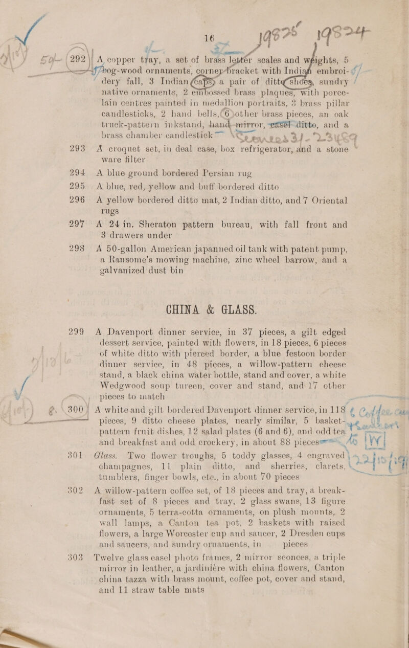   i. ; . ee a / af \ § aes Stes eRe = 299 | A copper tray, a set of brass le lebttr scales and weights, 5 candlesticks, 2 hand bells,@6Sother brass pieces, an oak truck-pattern inkstand, hand mirror, “edsél ditto, and a % * ¥ a a ee 293 &lt;A croquet set, in deal case, box tris cen and a stone ware filter 294 A blue ground bordered Persian rug 295 A blue, red, yellow and buff bordered ditto 296 A yellow bordered ditto mat, 2 Indian ditto, and ‘7 Oriental rugs 3 drawers under 298 A 50-gallon American japanned oil tank with patent pump, a Ransome’s mowing machine, zinc wheel barrow, and a galvanized dust bin CHINA &amp; GLASS. 299 A Davenport dinner service, in 37 pieces, a gilt edged dessert service, painted with flowers, in 18 pieces, 6 pieces of white ditto with pierced border, a blue festoon border dinner service, in 48 pieces, a willow-pattern cheese stand, a black china water bottle, stand and cover, a white Wedgwood soup tureen, cover and stand, and 17 other , pieces to match pieces, 9 ditto cheese plates, nearly similar, 5 basket- pattern fruit dishes, 12 salad plates (6 and 6), andtoddsies and breakfast and odd crockery, in about 88 pieces*™™ tumblers, finger bowls, ete., in about 70 pieces 302 &lt;A willow-pattern coffee set, of 18 pieces and tray, a break- fast set of 8 pieces and tray, 2 glass swans, 13 figure ornaments, 5 terra-cotta ornaments, on plush mounts, 2 wall Jamps, a Canton tea pot, 2 baskets with raised flowers, a large Worcester cup and saucer, 2 Dresden cups and saucers, and sundry ornaments, In pieces 303 Twelve glass easel photo frames, 2 mirror sconces, a triple mirror in leather, a jardiniére with china flowers, Canton china tazza with brass mount, coffee pot, cover and stand, and 11 straw table mats ory eel hav A ee \ Ay iW | £ecee mens Sree ait t= Ff