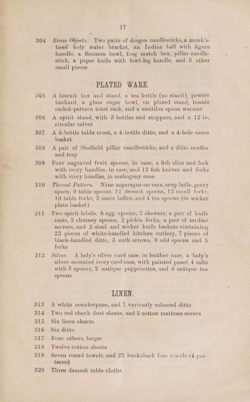 304 310 311 312 313 314 315 316 SbF 318 319 320 cs Brass Objects. Two pairs of dragon candlesticks, a monk’s- head holy water braeket, an Indian bell with figure handle, a Benares bowl, frog match box, pillar candle- stick, a paper knife with fowl- leg handle, and 5S other small pieces PLATED WARE. A biscuit box and stand, a tea kettle (no stand), pewter tankard, a glass sugar bowl, on plated stand, tennis racket-pattern toast rack, and a nautilus spoon warmer A spirit stand, with 3 bottles and stoppers, ae a 12 1m. circular salver A 6-bottle table cruet, a 4-bottle ditto, and a 4-hole sauce basket A pair of Sheffield pillar candlesticks, and a ditto snufter and tray Four engraved fruit. spoons, in case, a fish slice and fork with ivory handles, in case, and 12 fish knives and forks with ivory handles, in mahogany case Thread Pattern. Nine asparagus servers, soup ladle, gravy spoon, 8 table spoons, 12 dessert spoons, 12 small forks, 10 table forks, 2 sauce ladles, and 4 tea spoons (in wicker plate basket) Two spirit labels, 6 egg spoons, 2 skewers, a pair of knife rests, 2 chutney spoons, 2 pickle forks, a pair of sardine servers, and 2 steel and wicker knife baskets containing 22 pieces of white-handled kitchen cutlery, 7 pieces of black-handled ditto, 3 cork-screws, 8 odd spoons and 5 forks Sulver. A lady’s silver card case, in leather case, a lady’s silver-mounted ivory card case, with painted panel, 4 salts with 3 spoons, 2 antique pepperettes, and 6 antique tea spoons LINEN. A white counterpane, and 7 variously coloured ditto Two red check dust sheets, and 2 cotton mattress covers Six linen sheets Six. ditto Four others, larger Twelve cotton sheets Seven round towels, and 22 huckaback face towels (4 pat- terns) Three damask table cloths