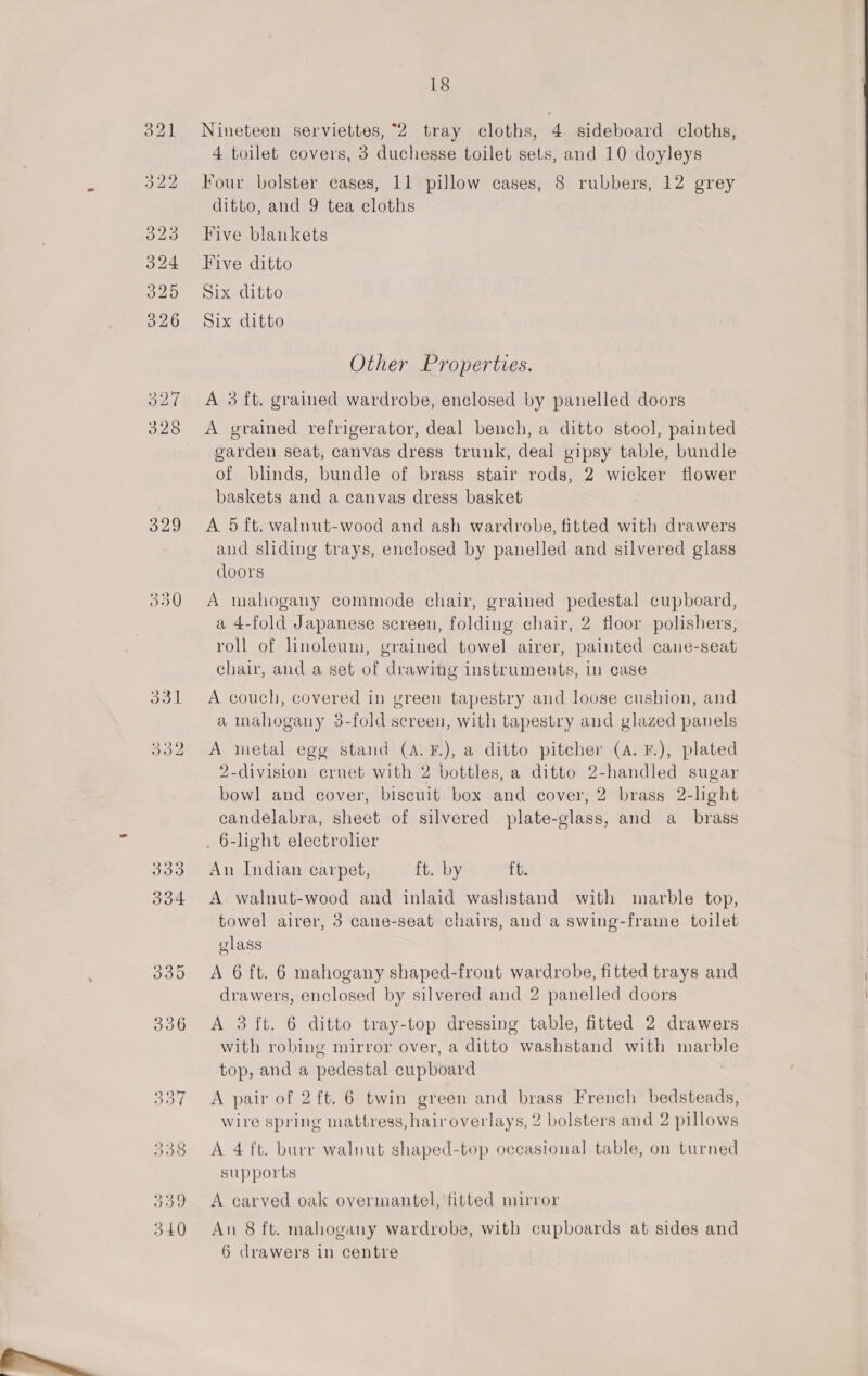  399 18 Nineteen serviettes, “2 tray cloths, 4 sideboard cloths, 4 toilet covers, 3 duchesse toilet sets, and 10 doyleys Five blankets Five ditto Six ditto Six ditto Other Properties. A 3 ft. grained wardrobe, enclosed by panelled doors A grained refrigerator, deal bench, a ditto stool, painted garden seat, canvas dress trunk, deal gipsy table, bundle of blinds, bundle of brass stair rods, 2 wicker flower baskets and a canvas dress basket A 5 ft. walnut-wood and ash wardrobe, fitted with drawers and sliding trays, enclosed by panelled and silvered glass A mahogany commode chair, grained pedestal cupboard, a 4-fold Japanese screen, folding chair, 2 floor polishers, roll of linoleum, grained towel airer, painted cane-seat chair, and a set of drawitg instruments, in case A couch, covered in green tapestry and loose cushion, and a mahogany 3-fold screen, with tapestry and glazed panels A metal egg stand (A. F.), a ditto pitcher (A. F.), plated 2-division cruet with 2 bottles, a ditto 2-handled sugar bowl and cover, biscuit box and cover, 2 brass 2-light candelabra, sheet of silvered plate-glass, and a_ brass _ 6-light electroher An Indian carpet, ft. by ft. A walnut-wood and inlaid washstand with marble top, towel airer, 3 cane-seat chairs, and a swing-frame toilet glass A 6 ft. 6 mahogany shaped-front wardrobe, fitted trays and drawers, enclosed by silvered and 2 panelled doors A 3 ft. 6 ditto tray-top dressing table, fitted 2 drawers with robing mirror over, a ditto washstand with marble top, and a pedestal cupboard A pair of 2 ft. 6 twin green and brass French bedsteads, wire spring mattress, hair overlays, 2 bolsters and 2 pillows A 4 ft. burr walnut shaped-top occasional table, on turned supports A carved oak overmantel, fitted mirror An 8 ft. mahogany wardrobe, with cupboards at sides and 6 drawers in centre