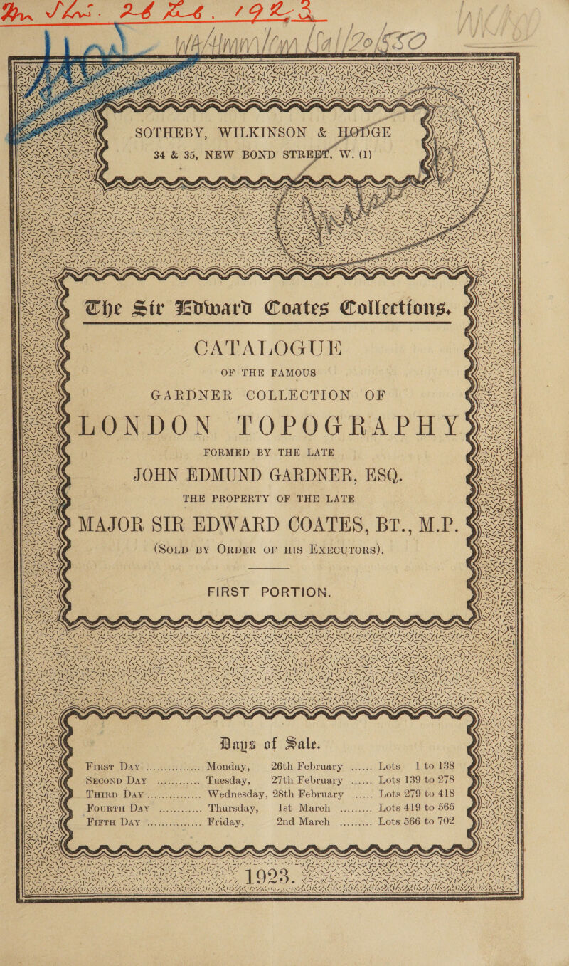 SIMI PERL EAU My NI -~ 7 ~ ait a Hla oe ae aim: i yy, 5 N ( M4 The Sir WIward Coates Collections. 7 as S/ = C4 ‘ ty y  eee | CATALOGU EE YS OF THE FAMOUS GARDNER COLLECTION OF PONDON TOPOGRAPHY. FORMED BY THE LATE JOHN EDMUND GARDNER, ESQ. THE PROPERTY OF THE LATE MAJOR SIR EDWARD COATES, BT., M.P. (SOLD BY ORDER OF HIS EXECUTORS). v SY ON f 7 Cnn! Par ed SAN (AAA Bae ih 7 Al PENTA Sty y vii aa - if AN 1y~ Si fs ~ z{  FIRST PORTION.  te DV ANa \ NEWS heres | ee \ S  TDA Baus of Sale. Frret Daye}. .2655) /fy:; Monday, 26th February ... SECOND Day ............. Tuesday, 27th February ... Tuotrp Day................ Wednesday, 28th February ... FourtH Day .....:...... Thursday, lst March “Breer DAY &amp; ok, Friday, 2nd March eee eee  tie Vous —_se hep Fav a ~S ty ? é Zi eae Nip by 7 te eis PUR, Mel RG a a DORA NAINA Re RATA NAALAI NOAA NAAT NOAA CAAA Cd FN ISIN ISAINS | SHANA AIN SISO OANA DS 2 NSIS AINE ANZ ANISAY \ 4 ~N \ 7 7 Ve / y NS NNN @ bay j ; ie Nava auleA   