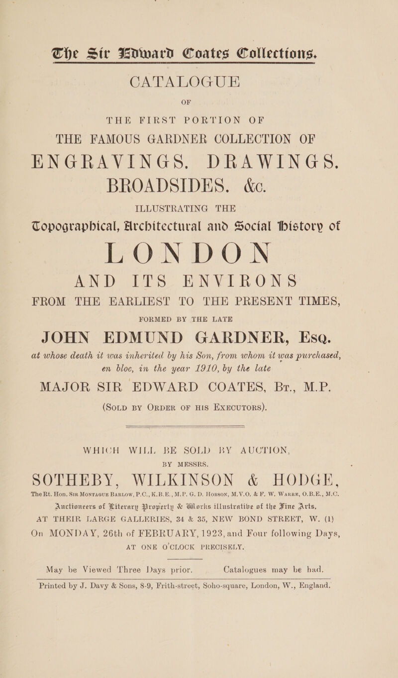 The Siv WNward Coates Collections. CATALOGUE OF Pon FIRST PORLTON OF THE FAMOUS GARDNER COLLECTION OF ENGRAVINGS. DRAWINGS. BROADSIDES. &amp;c. ILLUSTRATING THE Topographical, Architectural and Social bistory of LONDON AND eS EEN VIR ONS FROM THE EARLIEST TO THE PRESENT TIMES, FORMED BY THE LATE JOHN EDMUND GARDNER, Esa. at whose death it was inherited by his Son, from whom rt was purchased, en bloc, in the year 1910, by the late MAJOR SIR EDWARD COATES, Br., M.P. (SoLD BY ORDER OF HIS EXECUTORS).   WHICH WILL BE SOLD BY AUCTION, BY MESSRS. SOTHEBY, WILKINSON &amp; HODGE, The Rt. Hon. Sir Monragus Bartow, P.C., K.B.E., M.P. G. D. Honson, M.V.O. &amp; F. W. Warrx, O.B.E., M.C. Auctioneers of Literary Property &amp; Works illustrative of the Fine Arts, AT THEIR LARGE GALLERIES, 34 &amp; 35, NEW BOND STREET, W. (1) On MONDAY, 26th of FEBRUARY, 1923, and Four following Days, AT ONE OCLOCK PRECISELY.  May be Viewed Three Days prior. Catalogues may be had.  _ Printed by J. Davy &amp; Sons, 8-9, Frith-street, Soho-square, London, W., England,