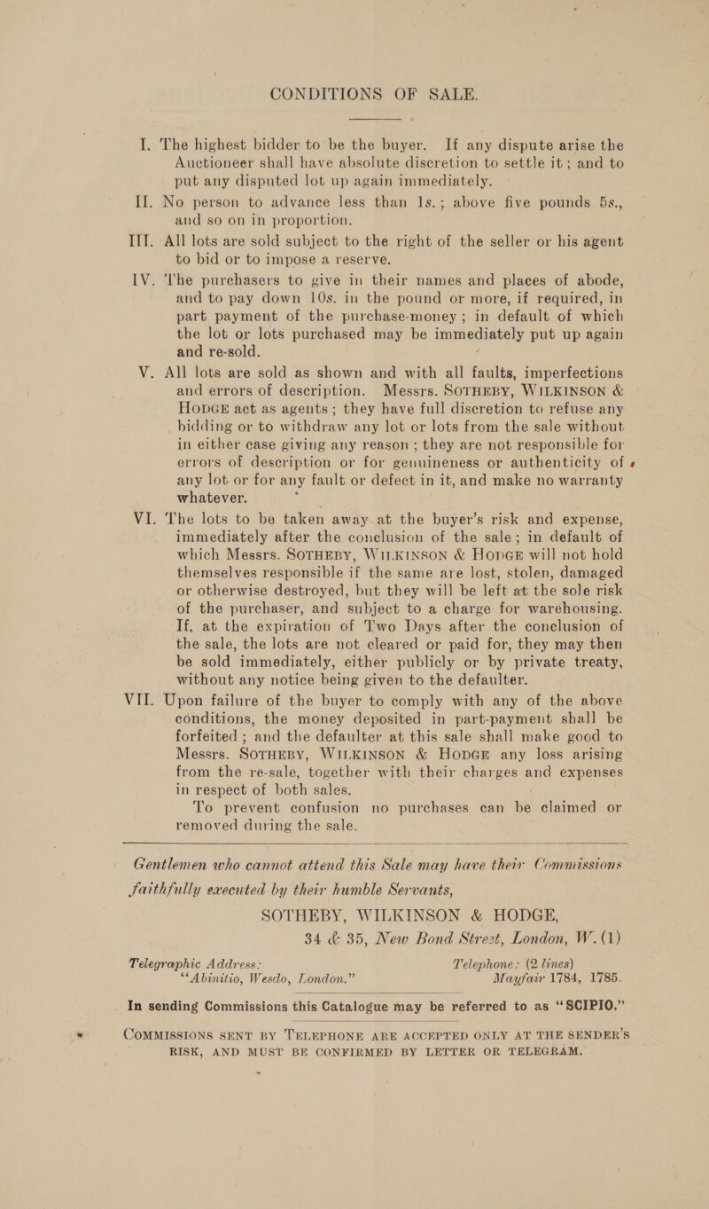 I. The highest bidder to be the buyer. If any dispute arise the Auctioneer shall have absolute discretion to settle it ; and to put any disputed lot up again immediately. II. No person to advance less than 1s.; above five pounds 5Bs., and so on in proportion. IIT. All lots are sold subject to the right of the seller or his agent to bid or to impose a reserve. IV. ‘he purchasers to give in their names and places of abode, and to pay down 10s. in the pound or more, if required, in part payment of the purchase-money ; in default of which the lot or lots purchased may be immediately put up again and re-sold. V. All lots are sold as shown and with all faults, imperfections and errors of description. Messrs. SOorHEBY, WILKINSON &amp; HoObGE act as agents; they have full discretion to refuse any bidding or to withdraw any lot or lots from the sale without in either case giving any reason ; ; they are not responsible for errors of description or for genuineness or authenticity of « any lot or for any fault or defect in it, and make no warranty whatever. VI. The lots to be taken away at the buyer’s risk and expense, immediately after the conclusion of the sale; in default of which Messrs. SOTHEBY, WILKINSON &amp; HonGe will not hold themselves responsible if the same are lost, stolen, damaged or otherwise destroyed, but they will be left at the sole risk of the purchaser, and subject to a charge for warehousing. If, at the expiration of Two Days after the conclusion of the sale, the lots are not cleared or paid for, they may then be sold immediately, either publicly or by private treaty, without any notice being given to the defaulter. VII. Upon failure of the buyer to comply with any of the above conditions, the money deposited in part-payment shall be forfeited ; and the defaulter at this sale shall make good to Messrs. SOTHEBY, WILKINSON &amp; HopGE any loss arising from the re-sale, together with their charges and expenses in respect of both sales. To prevent confusion no purchases can be claimed or removed during the sale.  Gentlemen who cannot attend this Sale may have their Commissions Faithfully executed by their humble Servants, SOTHEBY, WILKINSON &amp; HODGE, 34 &amp; 35, New Bond Strezt, London, W. (1) Telegraphic Address: Telephone: (2 lines) ““Abinitio, Wesdo, London.” Mayfair 1784, 1785.  _ In sending Commissions this Catalogue may be referred to as “SCIPIO.”  COMMISSIONS SENT BY TELEPHONE ARE ACCEPTED ONLY AT THE SENDER’S RISK, AND MUST BE CONFIRMED BY LETTER OR TELEGRAM.