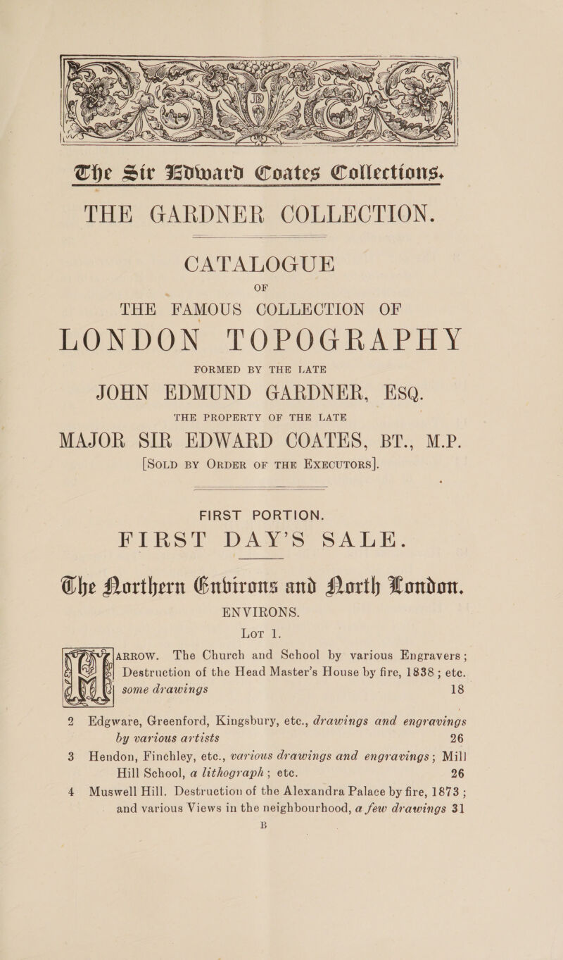  Tie Six KOward Coates Collections. THE GARDNER COLLECTION.       CATALOGUE OF THE FAMOUS COLLECTION OF LONDON TOPOGRAPHY FORMED BY THE LATE JOHN EDMUND GARDNER, ESQ. THE PROPERTY OF THE LATE MAJOR SIR EDWARD COATES, BT., M.P. [SotD BY ORDER OF THE EXEcuTORS].   FIRST PORTION. FIRST DAY'S SALE. Che Northern Environs and North London. ENVIRONS. Lor a. ARROW. The Church and School by various Engravers ; | Destruction of the Head Master’s House by fire, 1838 ; ete. some drawings 18  2 Edgware, Greenford, Kingsbury, ete., drawings and engravings by various artists 26 3 Hendon, Finchley, etc., varous drawings and engravings ; Mill Hill School, a lithograph ; ete. 26 4 Muswell Hill. Destruction of the Alexandra Palace by fire, 1873 ; and various Views in the neighbourhood, a few drawings 31 B