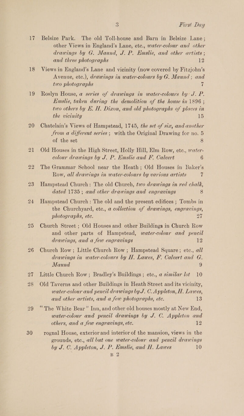 iL? 18 19 30 5) First Day Belsize Park. The old Toll-house and Barn in Belsize Lane; other Views in England’s Lane, etc., water-colour and other drawings by G. Maund, J. P. Kmslie, and other artists ; and three photographs 12 Views in England’s Lane and vicinity (now covered by Fitzjohn’s Avenue, etc.), drawings in water-colours by G. Maund ; and two photographs 7 Roslyn House, a series of drawings in water-colours by J. P. Emslie, taken during the demolition of the house in 1896 ; two others by EL. H, Dixon, and old photographs of places in the vicinity 15 Chatelain’s Views of Hampstead, 1745, the set of sia, and another trom a different series ; with the Original Drawing for no. 5 of the set 8 Old Houses in the High Street, Holly Hill, Elm Row, etc., water- colour drawings by J. P. Kmslie and F. Calvert 6 The Grammar School near the Heath; Old Houses in Baker’s Row, all drawings in water-colours by various artists 7 Hampstead Church: The old Church, two drawings in red chalk, dated 1735 ; and other drawings and engravings 8 Hampstead Church: The old and the present edifices ; Tombs in the Churchyard, etc., a collection of drawings, engravings, photographs, ete. 24 Church Street ; Old Houses and other Buildings in Church Row and other parts of Hampstead, water-colour and pencil drawings, and a few engravings 12 Church Row; Little Church Row ; Hampstead Square; etc., all drawings in water-colours by H. Lawes, F. Calvert and G. Maund 9 Little Church Row; Bradley’s Buildings ; etc., a simelar lot 10 Old Taverns and other Buildings in Heath Street and its vicinity, water-colour and pencil drawings by J. C. Appleton, H. Lawes, and other artists, and a few photographs, ete. 13 “The White Bear” Inn, and other old houses mostly at New End, water-colour and pencil drawings by J. C. Appleton and others, and a few engravings, etc. 2 rognal House, exterior and interior of the mansion, views in the grounds, etc., all but one water-colour and pencil drawings by J. C. Appleton, J. P. Hmslie, and H. Lawes 10 B 2
