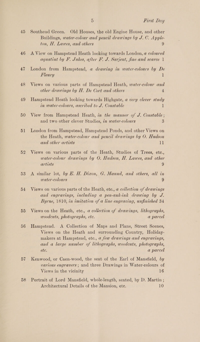 45 46 47 48 49 50 51 52 53 54 55 56 57 58 5 first Day Southend Green. Old Houses, the old Engine House, and other Buildings, water-colour and pencil drawings by J. C. Apple- ton, H. Lawes, and others 9 A View on Hampstead Heath looking towards London, a coloured aquatint by EF. Jukes, after F. J. Sarjent, fine and scarce 1 London from Hampstead, a drawing in water-colowrs by De Fleury 1 Views on various parts of Hampstead Heath, water-colour and other drawings by H. De Cort and others 4 Hampstead Heath looking towards Highgate, a very clever study in water-colours, ascribed to J. Constable i View from Hampstead Heath, in the manner of J. Constable ; and two other clever Studies, 72 water-colours 3 London from Hampstead, Hampstead Ponds, and other Views on the Heath, water-colour and pencil drawings by O. Hudson and other artists 11 Views on various parts of the Heath, Studies of Trees, etc., water-colour drawings by O. Hudson, H. Lawes, and other artists 9 A similar lot, by H. H. Dizon, G. Maund, and others, all in water-colours 9 Views on various parts of the Heath, etce., a collection of drawings and engravings, including a pen-ank-ink drawing by J. Byrne, 1810, in imitation of a line engraving, unfinished 34 Views on the Heath, ete., a collection of drawings, lithographs, woodcuts, photographs, etc. a parcel Hampstead. A Collection of Maps and Plans, Street Scenes, Views on the Heath and surrounding Country, Holiday- makers at Hampstead, etc., a few drawings and engravings, and a large number of lithographs, woodcuts, photographs, etc. a parcel Kenwood, or Caen-wood, the seat of the Earl of Mansfield, by various engravers ; and three Drawings in Water-colours of Views in the vicinity 16 Portrait of Lord Mansfield, whole-length, seated, by D. Martin ; Architectural Details of the Mansion, etc. 10