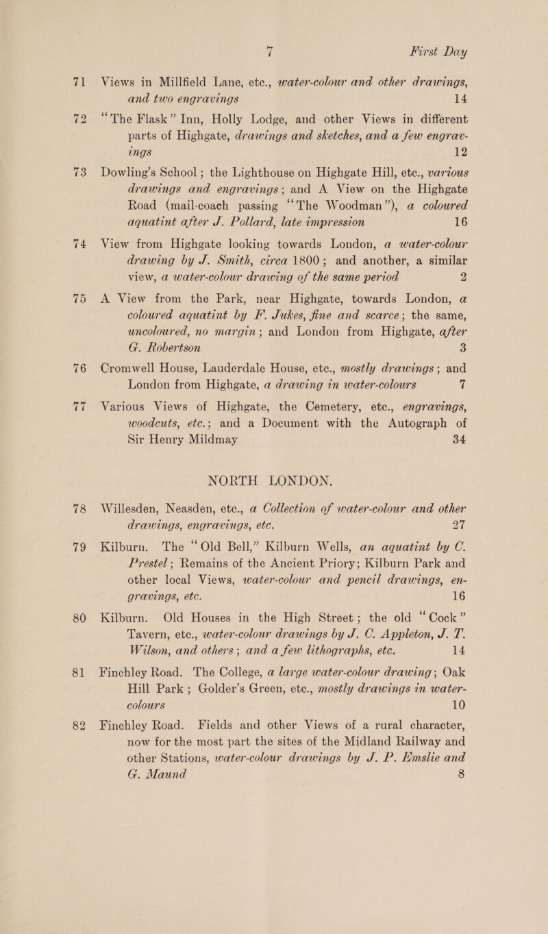 73 74 75 76 rit 78 79 80 81 7 First Day Views in Millfield Lane, etc., water-colour and other drawings, and two engravings 14 parts of Highgate, drawings and sketches, and a few engrav- ings Eke Dowling’s School ; the Lighthouse on Highgate Hill, etc., various drawings and engravings; and A View on the Highgate Road (mail-coach passing “The Woodman”), a coloured aquatint after J. Pollard, late impression 16 View from Highgate looking towards London, a water-colour drawing by J. Smith, circa 1800; and another, a similar view, a water-colour drawing of the same period 2 A View from the Park, near Highgate, towards London, @ coloured aquatint by F’. Jukes, fine and scarce; the same, uncoloured, no margin; and London from Highgate, after G. Robertson 3 Cromwell House, Lauderdale House, etc., mostly drawings; and London from Highgate, a drawing in water-colours 7 Various Views of Highgate, the Cemetery, etc., engravings, woodcuts, etc.; and a Document with the Autograph of Sir Henry Mildmay 34 NORTH LONDON. Willesden, Neasden, etc., a Collection of water-colour and other drawings, engravings, etc. Dah Kilburn. The “Old Bell,” Kilburn Wells, an aquatint by OC. Prestel; Remains of the Ancient Priory; Kilburn Park and other local Views, water-colour and pencil drawings, en- gravings, etc. 16 Kilburn. Old Houses in the High Street; the old “Cock” Tavern, etc., water-colour drawings by J. C. Appleton, J. T. Wilson, and others; and a few lithographs, etc. 14 Finchley Road. The College, a large water-colour drawing; Oak Hill Park ; Golder’s Green, etc., mostly drawings in water- colours 10 Finchley Road. Fields and other Views of a rural character, now for the most part the sites of the Midland Railway and other Stations, water-colour drawings by J. P. Emsiie and