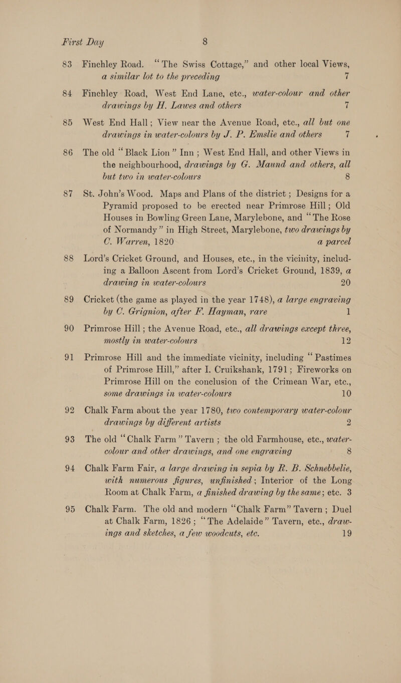 83 84 85 86 87 88 89 90 91 92 93 94 95 Finchley Road. ‘‘ The Swiss Cottage,” and other local Views, a similar lot to the preceding | Finchley Road, West End Lane, etc., water-colour and other drawings by H. Lawes and others 7 West End Hall; View near the Avenue Road, etc., all but one drawings in water-colours by J. P. Emslie and others 7 The old “ Black Lion ” = ; West End Hall, and other Views in the neighbourhood, drawings by G. Maund and others, all but two in water-colours 8 St. John’s Wood. Maps and Plans of the district ; Designs for a Pyramid proposed to be erected near Primrose Hill; Old Houses in Bowling Green Lane, Marylebone, and “The Rose of Normandy” in High Street, Marylebone, two drawings by C. Warren, 1820 a parcel Lord’s Cricket Ground, and Houses, ete., in the vicinity, includ- ing a Balloon Ascent from Lord’s Cricket Ground, 1839, a drawing in water-colours 20 Cricket (the game as played in the year 1748), a large engraving by C. Grignion, after F. Hayman, rare 1 Primrose Hill; the Avenue Road, etc., all drawings except three, mostly in water-colours 12 Primrose Hill and the immediate vicinity, including “ Pastimes of Primrose Hill,” after I. Cruikshank, 1791; Fireworks on Primrose Hill on the conclusion of the Crimean War, etc., some drawings in water-colours 10 Chalk Farm about the year 1780, two contemporary water-colour drawings by different artists 2 The old “Chalk Farm” Tavern ; the old Farmhouse, etc., water- colour and other drawings, and one engraving 8 Chalk Farm Fair, a large drawing in sepia by R. B. Schnebbelie, with numerous figures, unfinished ; Interior of the Long Room at Chalk Farm, a finished drawing by the same; etc. 3 Chalk Farm. The old and modern “Chalk Farm” Tavern ; Duel at Chalk Farm, 1826; “The Adelaide” Tavern, etc., draw- ings and sketches, a few woodcuts, etc. 19