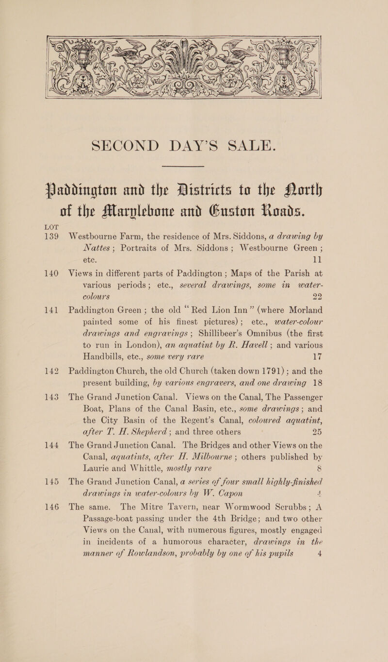       Paddington and the Districts to the North of the Marvlebone and Guston Roads. 139 Westbourne Farm, the residence of Mrs. Siddons, a drawing by Jattes; Portraits of Mrs. Siddons; Westbourne Green ; ete. El 140 Views in different parts of Paddington ; Maps of the Parish at various periods; ete., several drawings, some in water- colours 22 141 Paddington Green; the old “Red Lion Inn” (where Morland painted some of his finest pictures); etec., water-colour drawings and engravings ; Shillibeer’s Omnibus (the first to run in London), an aquatint by R. Havell ; and various Handbills, ete., some very rare 12 142 Paddington Church, the old Church (taken down 1791); and the present building, by various engravers, and one drawing 18 143 The Grand Junction Canal. Views on the Canal, The Passenger Boat, Plans of the Canal Basin, etc., some drawings; and the City Basin of the Regent’s Canal, colowred aquatint, after T. H. Shepherd ; and three others 25 144 The Grand Junction Canal. The Bridges and other Views on the Canal, aquatints, after H. Milbourne ; others published by Laurie and Whittle, mostly rare 8 145 The Grand Junction Canal, a series of four small highly-finished drawings in water-colours by W. Capon 4. 146 The same. The Mitre Tavern, near Wormwood Scrubbs; A Passage-boat passing under the 4th Bridge; and two other Views on the Canal, with numerous figures, mostly engaged in incidents of a humorous character, drawings in the manner of Rowlandson, probably by one of his pupils 4