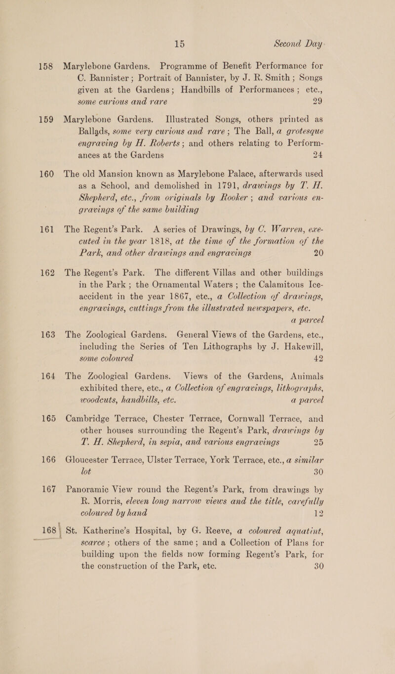 158 159 160 161 162 163 164 165 166 167 15 Second Day Marylebone Gardens. Programme of Benefit Performance for C. Bannister ; Portrait of Bannister, by J. R. Smith ; Songs given at the Gardens; Handbills of Performances ; etc., some curious and rare 29 Marylebone Gardens. [Illustrated Songs, others printed as Ballads, some very curious and rare; The Ball, a grotesque engraving by H. Roberts; and others relating to Perform- ances at the Gardens 24 The old Mansion known as Marylebone Palace, afterwards used as a School, and demolished in 1791, drawings by 7. H. Shepherd, etec., from originals by Rooker; and various en- gravings of the same building The Regent’s Park. A series of Drawings, by C. Warren, exe- cuted in the year 1818, at the time of the formation of the Park, and other drawings and engravings 20 The Regent’s Park. The different Villas and other buildings in the Park ; the Ornamental Waters ; the Calamitous Ice- accident in the year 1867, ete., a Collection of drawings, engravings, cuttings from the illustrated newspapers, ete. a parcel The Zoological Gardens. General Views of the Gardens, etc., including the Series of Ten Lithographs by J. Hakewill, some coloured 42 The Zoological Gardens. Views of the Gardens, Animals exhibited there, etc., a Collection of engravings, lithographs, woodcuts, handbills, etc. a parcel Cambridge Terrace, Chester Terrace, Cornwall Terrace, and other houses surrounding the Regent’s Park, drawings by T. H. Shepherd, in sepia, and various engravings 2° Gloucester Terrace, Ulster Terrace, York Terrace, etc., a simzlar lot 30 Panoramic View round the Regent’s Park, from drawings by R. Morris, eleven long narrow views and the title, carefully coloured by hand 12 scarce ; others of the same; and a Collection of Plans for building upon the fields now forming Regent’s Park, for
