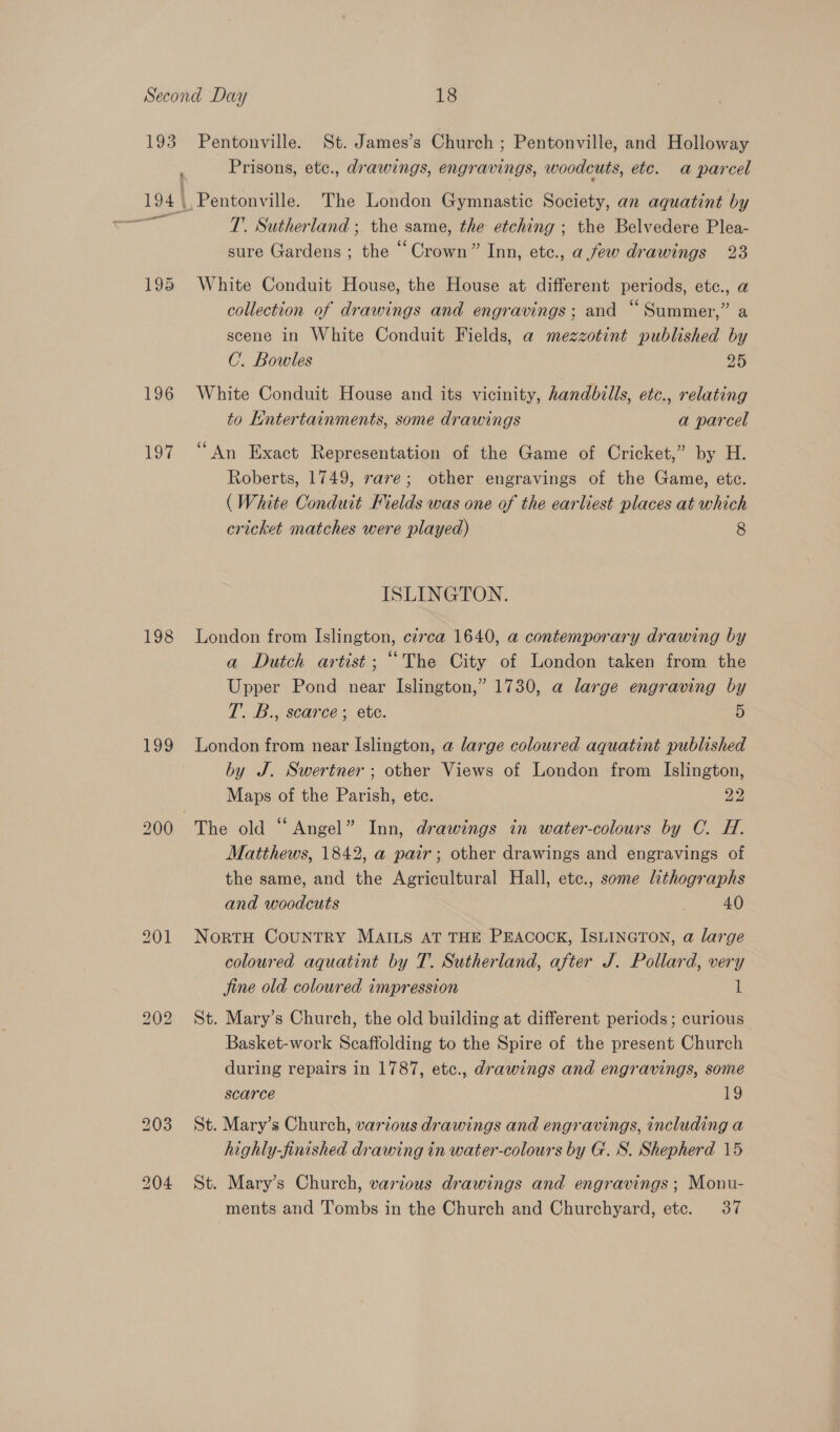 193 as 196 Tod 198 199 Pentonville. St. James’s Church ; Pentonville, and Holloway Prisons, ete., drawings, engravings, woodcuts, etc. a parcel T’. Sutherland ; the same, the etching ; the Belvedere Plea- sure Gardens ; the “ Crown” Inn, etc., afew drawings 23 White Conduit House, the House at different periods, etc., a collection of drawings and engravings; and “Summer,” a scene in White Conduit Fields, a mezzotint published by C. Bowles 20 White Conduit House and its vicinity, handbills, etc., relating to Entertainments, some drawings a parcel “An Exact Representation of the Game of Cricket,” by H. Roberts, 1749, rave; other engravings of the Game, etc. (White Conduit Mields was one of the earliest places at which cricket matches were played) 8 ISLINGTON. London from Islington, cz7ea 1640, a contemporary drawing by a Dutch artist; “The City of London taken from the Upper Pond near Islington,” 1730, a large engraving by T.. B.scaree = ete. 5 London from near Islington, a large coloured aquatint published by J. Swertner ; other Views of London from Islington, Maps of the Parish, ete. 22 Matthews, 1842, a pair; other drawings and engravings of the same, and the Agricultural Hall, etc., some lithographs and woodcuts 40 NortH Country MAILS AT THE PEACOCK, ISLINGTON, a large coloured aquatint by T. Sutherland, after J. Pollard, very jine old coloured impression l St. Mary’s Church, the old building at different periods; curious Basket-work Scaffolding to the Spire of the present Church during repairs in 1787, etc., drawings and engravings, some scarce 13 St. Mary’s Church, various drawings and engravings, including a highly-finished drawing in water-colours by G. S. Shepherd 15 St. Mary’s Church, various drawings and engravings ; Monu- ments and Tombs in the Church and Churchyard, etc. 37