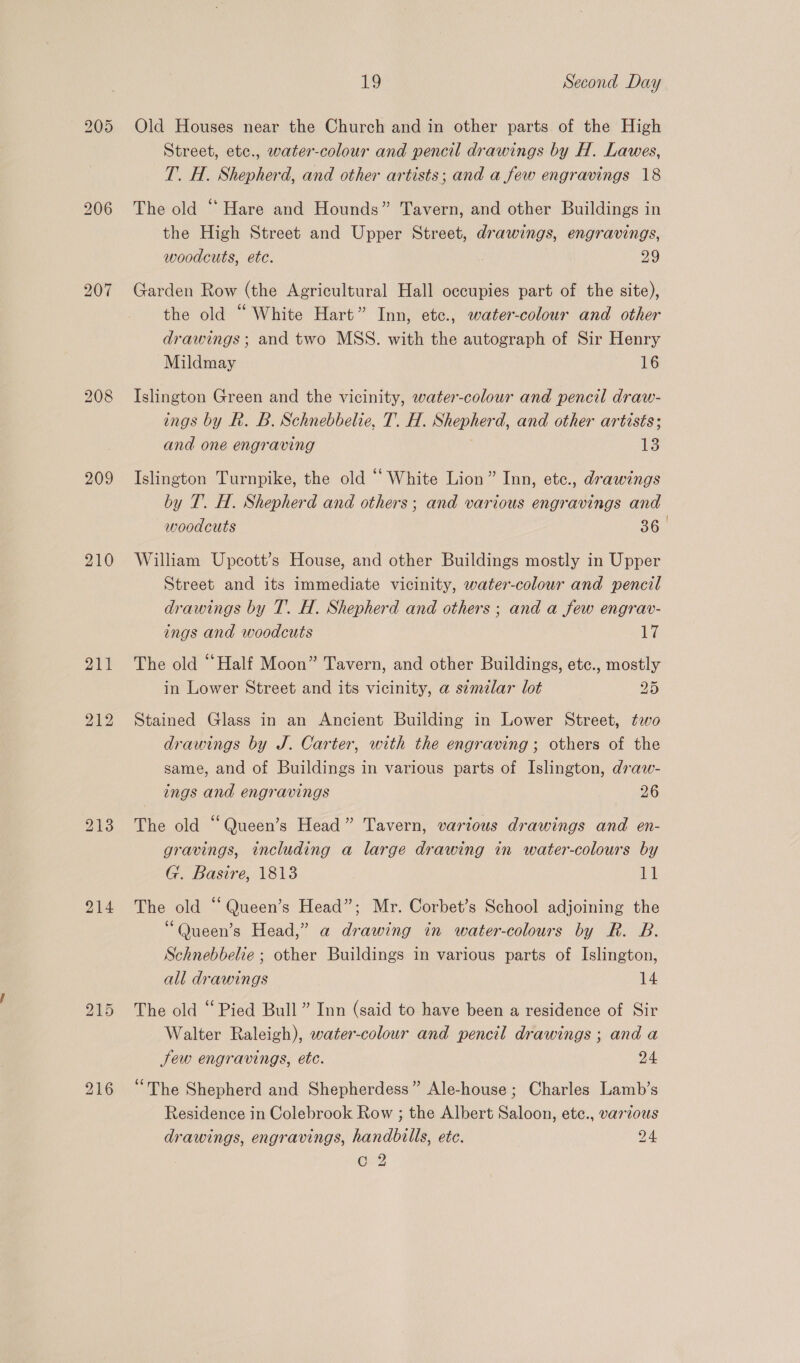 bo &gt;) OU 209 210 214 216 19 Second Day Old Houses near the Church and in other parts of the High Street, etc., water-colour and pencil drawings by H. Lawes, T. H. Shepherd, and other artists; and a few engravings 18 The old “ Hare and Hounds” Tavern, and other Buildings in the High Street and Upper Street, drawings, engravings, woodcuts, ete. 29 Garden Row (the Agricultural Hall occupies part of the site), the old “White Hart” Inn, etc., water-colour and other drawings; and two MSS. with the autograph of Sir Henry Mildmay 16 Islington Green and the vicinity, water-colour and pencil draw- ings by R. B. Schnebbelie, T. H. Shepherd, and other artisés; and one engraving 13 Islington Turnpike, the old “ White Lion” Inn, etce., drawings by T. H. Shepherd and others; and various engravings and woodcuts 36 William Upcott’s House, and other Buildings mostly in Upper Street and its immediate vicinity, water-colour and pencil drawings by T. H. Shepherd and others ; and a few engrav- ings and woodcuts ly The old “Half Moon” Tavern, and other Buildings, etc., mostly in Lower Street and its vicinity, a similar lot 25 Stained Glass in an Ancient Building in Lower Street, two drawings by J. Carter, with the engraving ; others of the same, and of Buildings in various parts of Islington, draw- The old “Queen’s Head” Tavern, various drawings and en- gravings, including a large drawing in water-colours by G. Basire, 1813 lg! The old “ Queen’s Head”; Mr. Corbet’s School adjoining the “Queen’s Head,” a drawing in water-colours by R. B. Schnebbelie ; other Buildings in various parts of Islington, all drawings 14 The old “Pied Bull” Inn (said to have been a residence of Sir Walter Raleigh), water-colour and pencil drawings ; and a Jew engravings, etc. 24 ‘The Shepherd and Shepherdess” Ale-house ; Charles Lamb’s Residence in Colebrook Row ; the Albert Saloon, ete., various drawings, engravings, handbills, ete. 24 Co 2 1