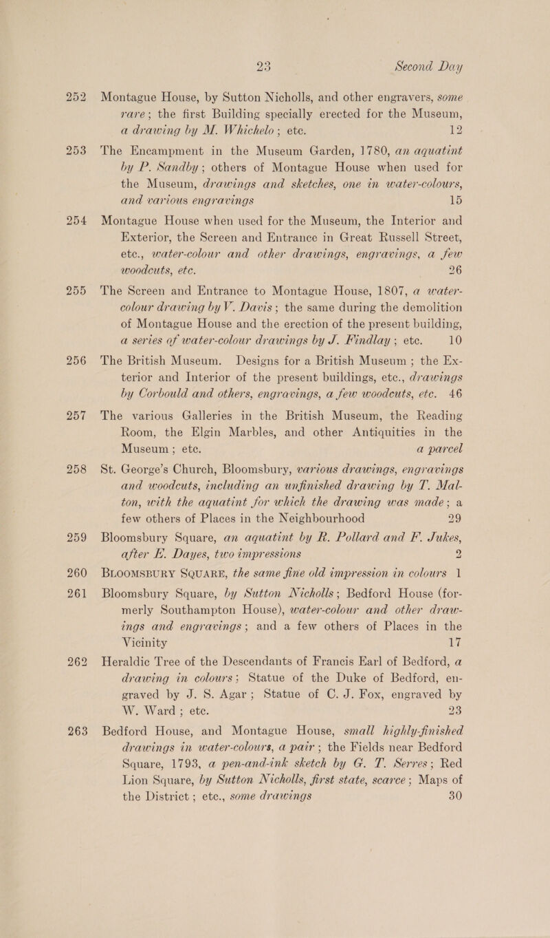 204 259 257 258 263 23 Second Day Montague House, by Sutton Nicholls, and other engravers, some rare; the first Building specially erected for the Museum, a drawing by M. Whichelo ; ete. 12 The Encampment in the Museum Garden, 1780, an aquatint by P. Sandby ; others of Montague House when used for the Museum, drawings and sketches, one in water-colours, and various engravings LD Montague House when used for the Museum, the Interior and Exterior, the Screen and Entrance in Great Russell Street, ete., water-colour and other drawings, engravings, a few woodcuts, etc. 26 The Screen and Entrance to Montague House, 1807, a water- colour drawing by V. Davis; the same during the demolition of Montague House and the erection of the present building, a series of water-colour drawings by J. Findlay ; etc. 10 The British Museum. Designs for a British Museum ; the Ex- terior and Interior of the present buildings, etc., drawings by Corbould and others, engravings, a few woodcuts, etc. 46 The various Galleries in the British Museum, the Reading Room, the Elgin Marbles, and other Antiquities in the Museum ; ete. a parcel St. George’s Church, Bloomsbury, various drawings, engravings and woodcuts, including an unfinished drawing by T. Mal- ton, with the aquatint for which the drawing was made; a few others of Places in the Neighbourhood 29 Bloomsbury Square, an aquatint by R. Pollard and F.. Jukes, after Ii. Dayes, two impressions 9 BLOOMSBURY SQUARE, the same fine old impression in colours 1 Bloomsbury Square, by Sutton Nicholls; Bedford House (for- merly Southampton House), water-colour and other draw- ings and engravings; and a few others of Places in the Vicinity a Heraldic Tree of the Descendants of Francis Earl of Bedford, a drawing in colours; Statue of the Duke of Bedford, en- graved by J. S. Agar; Statue of C. J. Fox, engraved by W. Ward ; ete. 23 Bedford House, and Montague House, small highly-finished drawings in water-colours, a pair; the Fields near Bedford Square, 1793, a pen-and-ink sketch by G. T. Serres; Red Lion Square, by Sutton Nicholls, first state, scarce; Maps of