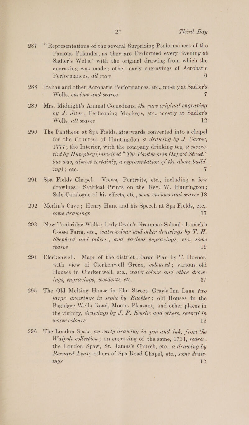 201 bo eo) bo 294 27 Third Day ‘Representations of the several Surprizing Performances of the Famous Polander, as they are Performed every Evening at Sadler’s Wells,” with the original drawing from which the engraving was made; other early engravings of Acrobatic Performances, all rare 6 Italian and other Acrobatic Performances, ete., mostly at Sadler’s Wells, curzous and scarce ii Mrs. Midnight’s Animal Comedians, the rare original engraving by J. June; Performing Monkeys, etc., mostly at Sadler’s Wells, all scarce 12 The Pantheon at Spa Fields, afterwards converted into a chapel for the Countess of Huntingdon, a drawing by J. Carter, 1777; the Interior, with the company drinking tea, a@ mezzo- tint by Humphry (inscribed ““ The Pantheon in Oxford Street,” but was, almost certainly, a representation of the above build- ing) ; ete. ys Spa Fields Chapel. Views, Portraits, ete., including a few drawings; Satirical Prints on the Rev. W. Huntington ; Sale Catalogue of his effects, etc., some curious and scarce 18 Merlin’s Cave ; Henry Hunt and his Speech at Spa Fields, etc., some drawings il New Tunbridge Wells ; Lady Owen’s Grammar School ; Lacock’s Goose Farm, ete., water-colour and other drawings by T. H. Shepherd and others; and various engravings, etc., some scarce 1g Clerkenwell. Maps of the district; large Plan by T. Horner, with view of Clerkenwell Green, coloured; various old Houses in Clerkenwell, ete., water-colour and other draw- ings, engravings, woodcuts, ete. 37 The Old Melting House in Elm Street, Gray’s Inn Lane, tewo large drawings in sepia by Buckler; old Houses in the Bagnigge Wells Road, Mount Pleasant, and other places in the vicinity, drawings by J. P. Hmsle and others, several in water-colours 12 The London Spaw, an early drawing in pen and ink, from the Walpole collection ; an engraving of the same, 1731, scarce; the London Spaw, St. James’s Church, etc., a drawing by Bernard Lens; others of Spa Road Chapel, etc., some draw-