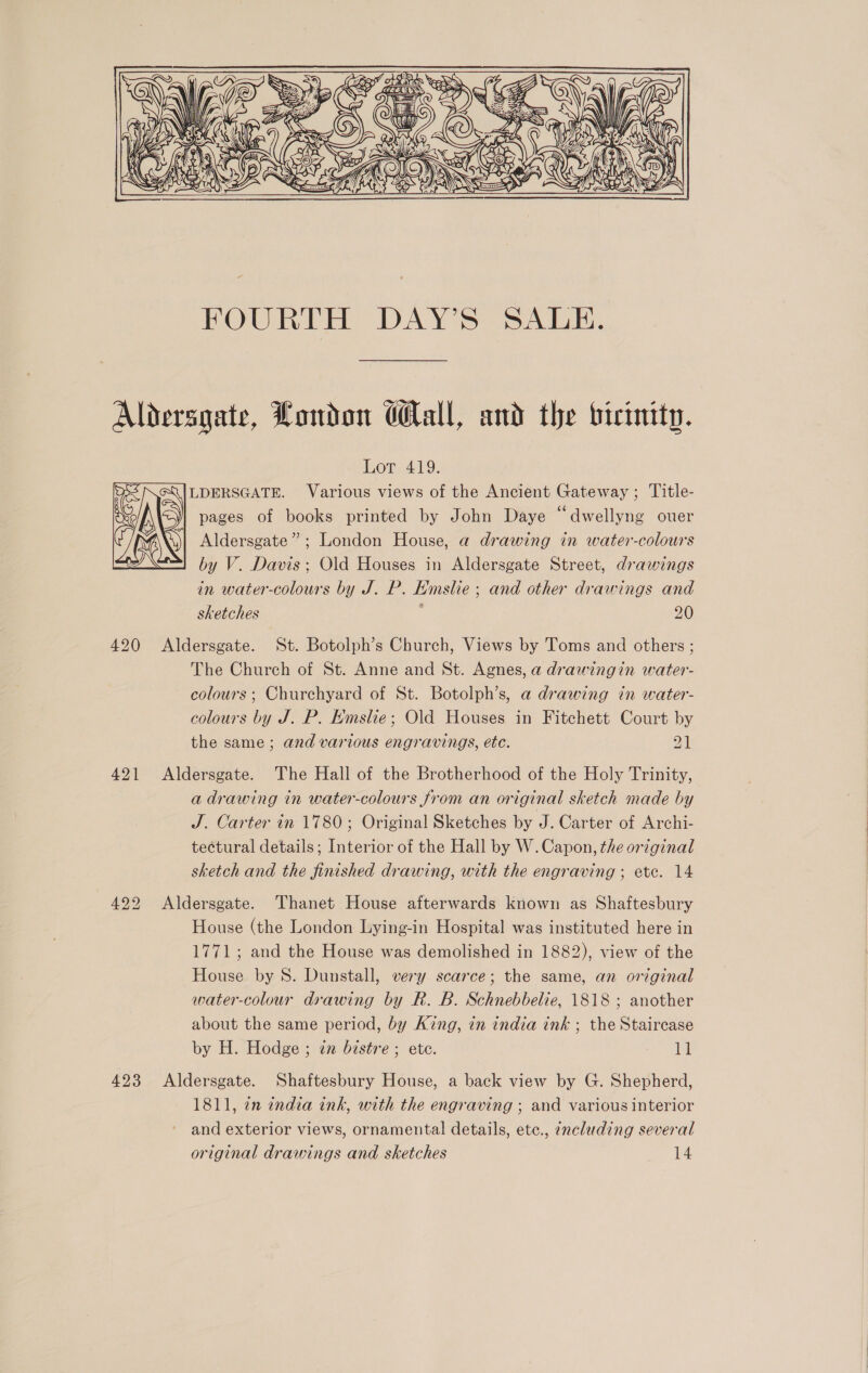 = i BS: SOR TA QoxN(D QW (( Aa ae FOURTH DAY’S SALE. 423 Lor 419. LDERSGATE. Various views of the Ancient Gateway ; Title- =) pages of books printed by John Daye “dwellyng ouer )| Aldersgate”: London House, a drawing in water-colours by V. Davis; Old Houses in Aldersgate Street, drawings in water-colours by J. P. Emslie ; and other drawings and sketches 4 20 Aldersgate. St. Botolph’s Church, Views by Toms and others ; The Church of St. Anne and St. Agnes, a drawingin water- colours; Churchyard of St. Botolph’s, a drawing in water- colours by J. P. Emslie; Old Houses in Fitchett Court by the same ; and various engravings, ete. a Aldersgate. The Hall of the Brotherhood of the Holy Trinity, a drawing in water-colours from an original sketch made by J. Carter in 1780; Original Sketches by J. Carter of Archi- tectural details; Interior of the Hall by W. Capon, the original sketch and the finished drawing, with the engraving ; ete. 14 Aldersgate. Thanet House afterwards known as Shaftesbury House (the London Lying-in Hospital was instituted here in 1771; and the House was demolished in 1882), view of the House by 8S. Dunstall, very scarce; the same, an original water-colour drawing by R. B. Schnebbelie, 1818 ; another about the same period, by King, in india ink ; the Staircase by H. Hodge ; zz bistre ; ete. 11 Aldersgate. Shaftesbury House, a back view by G. Shepherd, 1811, en india ink, with the engraving ; and various interior and exterior views, ornamental details, etc., encluding several original drawings and sketches 14