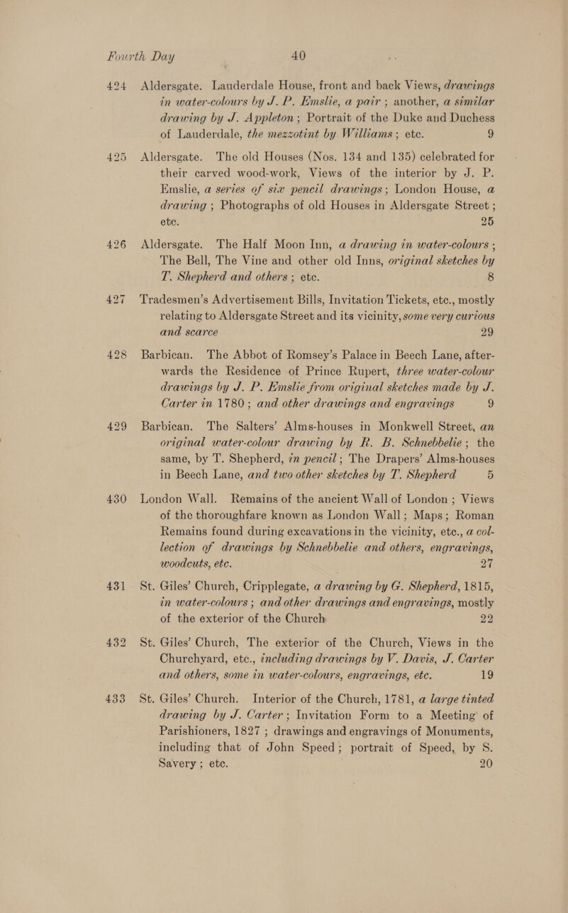 494 426 430 431 433 Aldersgate. Lauderdale House, front and back Views, drawings in water-colours by J.P. Emslie, a pair ; another, a similar drawing by J. Appleton; Portrait of the Duke and Duchess of Lauderdale, the mezzotint by Williams ; ete. 9 Aldersgate. The old Houses (Nos. 134 and 135) celebrated for their carved wood-work, Views of the interior by J. P. Emslie, a series of six pencil drawings; London House, @ drawing ; Photographs of old Houses in Aldersgate Street ; ete. 25 Aldersgate. The Half Moon Inn, a drawing in water-colours ; The Bell, The Vine and other old Inns, original sketches by T. Shepherd and others ; ete. 8 Tradesmen’s Advertisement Bills, Invitation Tickets, etc., mostly relating to Aldersgate Street and its vicinity, some very curious and scarce 29 Barbican. The Abbot of Romsey’s Palace in Beech Lane, after- wards the Residence of Prince Rupert, three water-colour drawings by J. P. Emslie from original sketches made by J. Carter in 1780; and other drawings and engravings 9 Barbican. The Salters’ Alms-houses in Monkwell Street, an original water-colour drawing by R. B. Schnebbelie; the same, by T. Shepherd, 22 pencil; The Drapers’ Alms-houses in Beech Lane, and two other sketches by T. Shepherd 5 London Wall. Remains of the ancient Wall of London ; Views of the thoroughfare known as London Wall; Maps; Roman Remains found during excavations in the vicinity, ete., @ col- lection of drawings by Schnebbelie and others, engravings, woodcuts, ete. 24 St. Giles’ Church, Cripplegate, a drawing by G. Shepherd, 1815, in water-colours ; and other drawings and engravings, mostly of the exterior of the Church 22 St. Giles’ Church, The exterior of the Church, Views in the Churchyard, ete., zncluding drawings by V. Davis, J. Carter and others, some in water-colours, engravings, etc. 19 St. Giles’ Church. Interior of the Church, 1781, a large tinted drawing by J. Carter; Invitation Form to a Meeting’ of Parishioners, 1827 ; drawings and engravings of Monuments, including that of John Speed; portrait of Speed, by S. Savery ; etc. 20