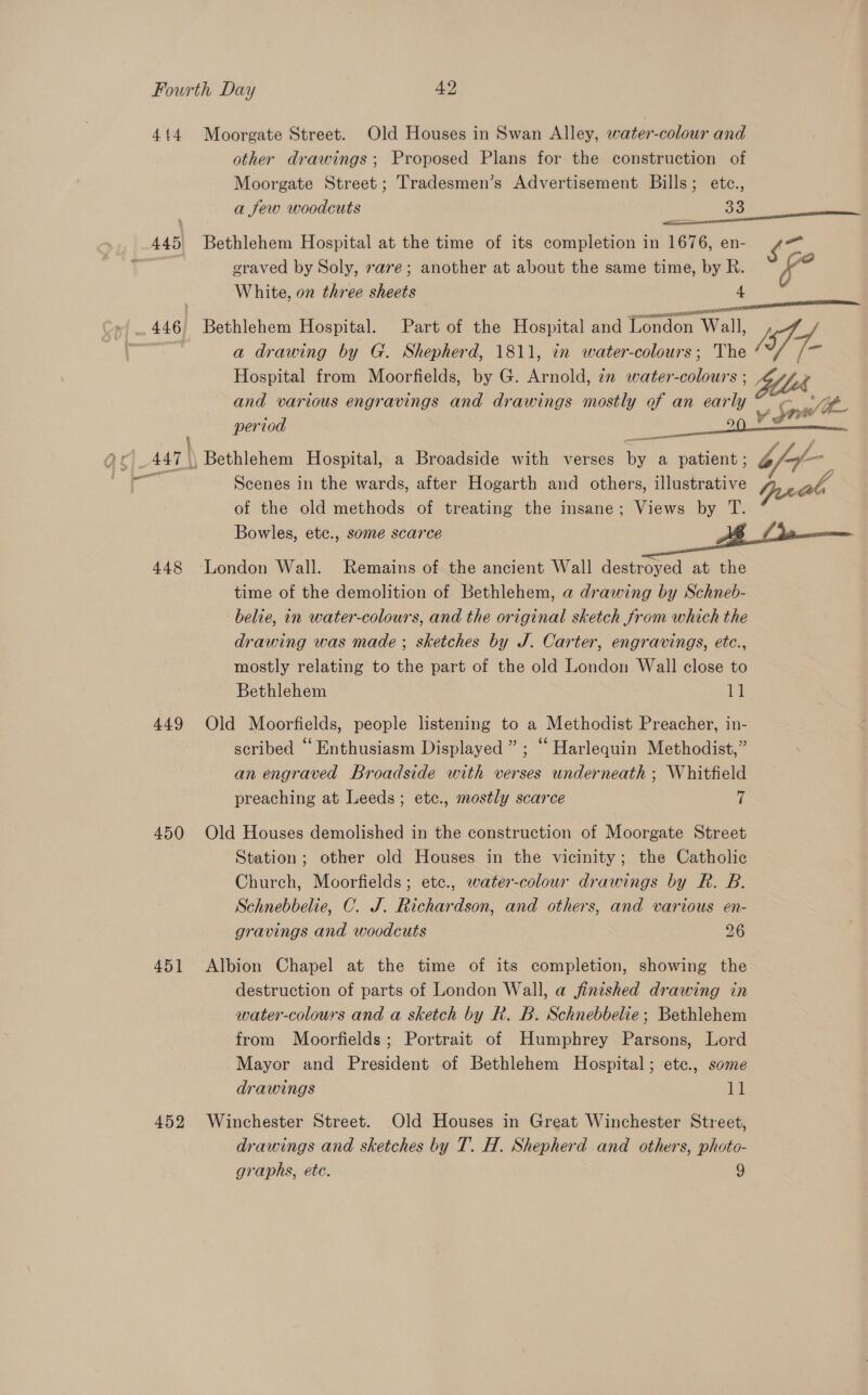 414 Moorgate Street. Old Houses in Swan Alley, water-colour and other drawings; Proposed Plans for the construction of Moorgate Street; Tradesmen’s Advertisement Bills; etce., a few woodcuts 33  445 Bethlehem Hospital at the time of its completion in 1676, en- {7 | graved by Soly, rare; another at about the same time, by R. fe White, on three sheets 4 446 Bethlehem Hospital. Part of the Hospital and Tondon Wall, / of &amp;, a drawing by G. Shepherd, 1811, in water-colours; The ‘ese Hospital from Moorfields, by G. Arnold, 7x water-colours ; ba ) and various engravings and drawings mostly of an early “ee period os) vg 447 \, Bethlehem Hospital, a Broadside with verses by a patient ; b of — 5 Scenes in the wards, after Hogarth and others, illustrative Yi a A of the old methods of treating the insane; Views by T. Bowles, ete., some scarce . fds  448 London Wall. Remains of the ancient Wall destroyed at the time of the demolition of Bethlehem, a drawing by Schneb- belie, in water-colours, and the original sketch from which the drawing was made ; sketches by J. Carter, engravings, etc., mostly relating to the part of the old London Wall close to Bethlehem 11 449 Old Moorfields, people listening to a Methodist Preacher, in- scribed “Enthusiasm Displayed ” ; “ Harlequin Methodist,” an engraved Broadside with verses underneath ; Whitfield preaching at Leeds; ete., mostly scarce 7 450 Old Houses demolished in the construction of Moorgate Street Station; other old Houses in the vicinity; the Catholic Church, Moorfields; etc., water-colour drawings by R. B. Schnebbelie, C. J. Richardson, and others, and various en- gravings and woodcuts 26 451 Albion Chapel at the time of its completion, showing the destruction of parts of London Wall, a finished drawing in water-colours and a sketch by R. B. Schnebbelie; Bethlehem from Moorfields; Portrait of Humphrey Parsons, Lord Mayor and President of Bethlehem Hospital; etc., some drawings 1 452 Winchester Street. Old Houses in Great Winchester Street, drawings and sketches by T. H. Shepherd and others, photo- graphs, etc. 9 