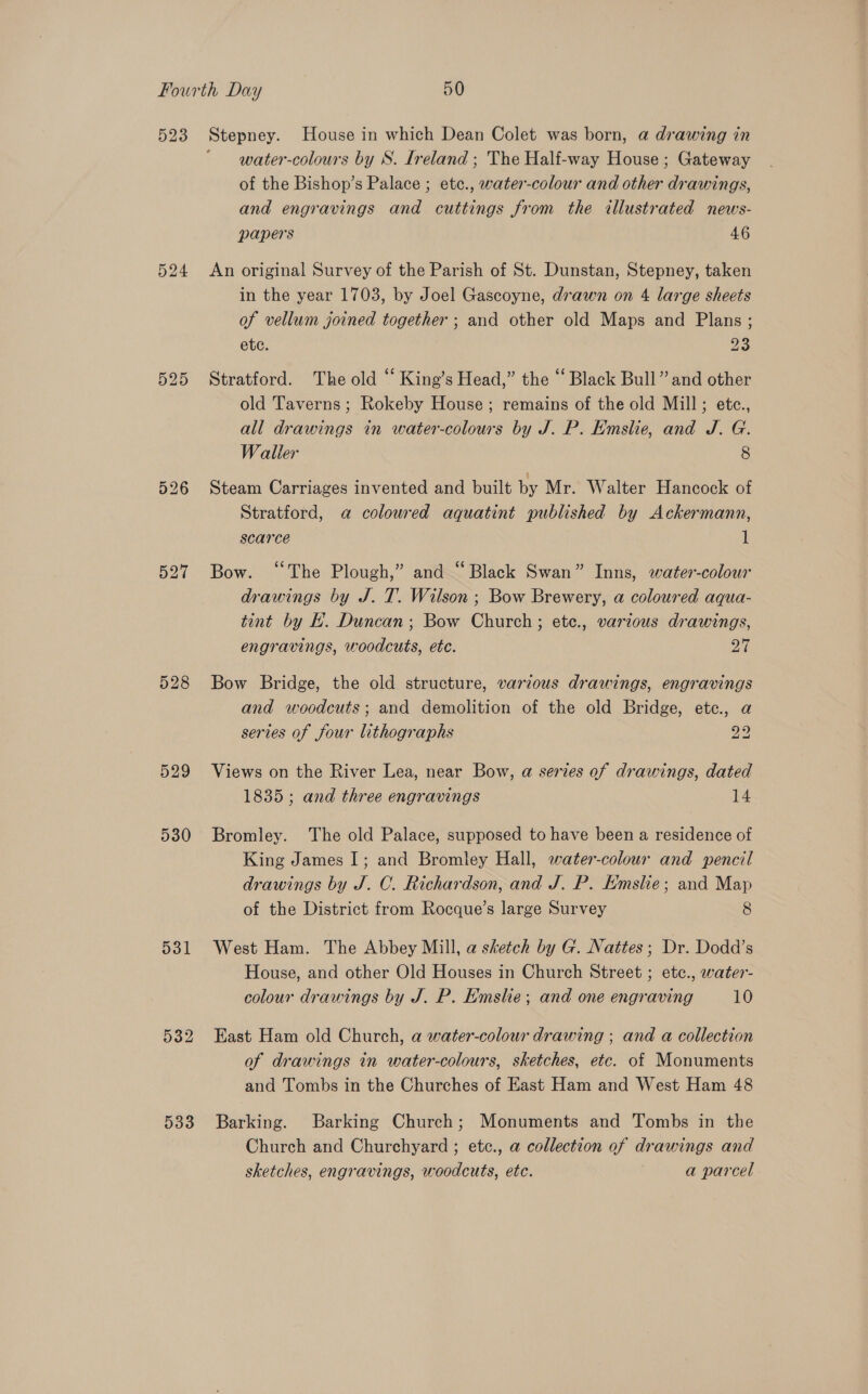 523 524 525 527 528 529 930 531 532 533 Stepney. House in which Dean Colet was born, a drawing in ‘ water-colours by S. Ireland ; The Half-way House; Gateway of the Bishop’s Palace ; etc., water-colour and other drawings, and engravings and cuttings from the illustrated news- papers 46 An original Survey of the Parish of St. Dunstan, Stepney, taken in the year 1703, by Joel Gascoyne, drawn on 4 large sheets of vellum joined together ; and other old Maps and Plans ; etc. 23 Stratford. The old “ King’s Head,” the “ Black Bull” and other old Taverns ; Rokeby House; remains of the old Mill; etce., all drawings in water-colours by J. P. Emslie, and J. G. Waller 8 Steam Carriages invented and built by Mr. Walter Hancock of Stratford, a coloured aquatint published by Ackermann, scarce 1 Bow. “The Plough,” and “Black Swan” Inns, water-colour drawings by J. T. Wilson ; Bow Brewery, a coloured aqua- tint by k. Duncan; Bow Church; etc., various drawings, engravings, woodcuts, etc. 27 Bow Bridge, the old structure, various drawings, engravings and woodcuts; and demolition of the old Bridge, etc., a series of four lithographs 22 Views on the River Lea, near Bow, a series of drawings, dated 1835; and three engravings 14 Bromley. The old Palace, supposed to have been a residence of King James I; and Bromley Hall, water-colouwr and pencil drawings by J. C. Richardson, and J. P. Emslie; and Map of the District from Rocque’s large Survey 8 West Ham. The Abbey Mill, a sketch by G. Nattes; Dr. Dodd’s House, and other Old Houses in Church Street ; ete., water- colour drawings by J. P. Emslie; and one engraving 10 East Ham old Church, a water-colour drawing ; and a collection of drawings in water-colours, sketches, etc. of Monuments and Tombs in the Churches of East Ham and West Ham 48 Barking. Barking Church; Monuments and Tombs in the Church and Churchyard ; etc., a collection of drawings and sketches, engravings, woodcuts, ete. a parcel