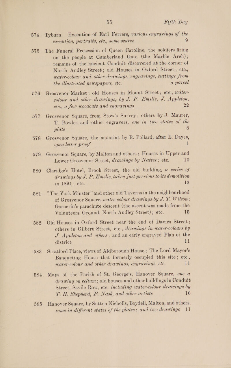 574 575 576 577 578 579 580 581 583 O84 585 55 Fifth Day Tyburn. Execution of Earl Ferrers, various engravings of the execution, portraits, etc., some scarce 9 The Funeral Procession of Queen Caroline, the soldiers firing on the people at Cumberland Gate (the Marble Arch) ; remains of the ancient Conduit discovered at the corner of North Audley Street; old Houses in Oxford Street; etc., water-colour and other drawings, engravings, cuttings from the illustrated newspapers, etc. a parcel Grosvenor Market; old Houses in Mount Street; etc., water- colour and other drawings, by J. P. Emslie, J. Appleton, etc., a few woodcuts and engravings 22 Grosvenor Square, from Stow’s Survey; others by J. Maurer, T. Bowles and other engravers, one in two states of the plate 8 Grosvenor Square, the aquatint by R. Pollard, after EK. Dayes, open-letter proof 1 Grosvenor Square, by Malton and others ; Houses in Upper and Lower Grosvenor Street, drawings by Nattes ; ete. 10 Claridge’s Hotel, Brook Street, the old building, @ series of drawings by J. P. Emslie, taken just previous to its demolition in 1894; etc. 12 “mhe York Minster” and other old Taverns in the neighbourhood of Grosvenor Square, water-colour drawings by J.T. Wilson; Garnerin’s parachute descent (the ascent was made from the Volunteers’ Ground, North Audley Street) ; ete. as) Old Houses in Oxford Street near the end of Davies Street ; others in Gilbert Street, etc., drawings in water-colours by J. Appleton and others; and an early engraved Plan of the district i Stratford Place, views of Aldborough House ; The Lord Mayor’s Banqueting House that formerly occupied this site; etc., water-colour and other drawings, engravings, ete. 11 Maps of the Parish of St. George's, Hanover Square, one a drawing on vellum; old houses and other buildings in Conduit Street, Savile Row, etc. including water-colour drawings by T. H. Shepherd, F. Nash, and other artists 16 Hanover Square, by Sutton Nicholls, Boydell, Malton, and others, some in different states of the plates; and two drawings 11