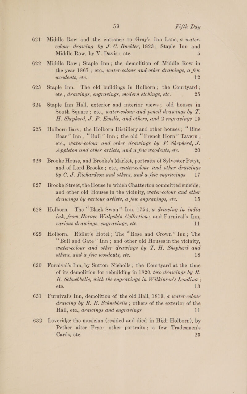 625 626 627 630 631 632 59 fifth Day Middle Row and the entrance to Gray’s Inn Lane, a water- colour drawing by J. C. Buckler, 1823; Staple Inn and Middle Row, by V. Davis; etc. 5 Middle Row; Staple Inn; the demolition of Middle Row in the year 1867 ; etc., water-colour and other drawings, a few woodcuts, ete. 12 Staple Inn. The old buildings in Holborn; the Courtyard ; etc., drawings, engravings, modern etchings, etc. 25 Staple Inn Hall, exterior and interior views; old houses in South Square ; etc., water-colour and pencil drawings by T. H. Shepherd, J. P. Emslie, and others, and 2 engravings 15 Holborn Bars ; the Holborn Distillery and other houses; “ Blue Boar” Inn; “Bull” Inn; the old “French Horn” Tavern ; etc., water-colour and other drawings by F. Shepherd, J. Appleton and other artists, and a few woodcuts, etc. 20 Brooke House, and Brooke’s Market, portraits of Sylvester Petyt, and of Lord Brooke ; etc., water-colour and other drawings by C. J. Richardson and others, and a few engravings 17 Brooke Street, the House in which Chatterton committed suicide ; and other old Houses in the vicinity, water-colour and other drawings by various artists, a few engravings, etc. 15 Holborn. The “Black Swan” Inn, 1754, a drawing in india ink, from Horace Walpole’s Collection ; and Furnival’s Inn, various drawings, engravings, etc. 11 Holborn. Ridler’s Hotel ; The “Rose and Crown” Inn; The ‘Bull and Gate ” Inn ; and other old Houses in the vicinity, water-colour and other drawings by T. H. Shepherd and others, and a few woodcuts, etc. 18 Furnival’s Inn, by Sutton Nicholls; the Courtyard at the time of its demolition for rebuilding in 1820, two drawings by R. B. Schnebbelie, with the engravings in Wilkinson’s Londina ; etc. 13 Furnival’s Inn, demolition of the old Hall, 1819, a water-colour drawing by R. B. Schnebbelie; others of the exterior of the Hall, etc., drawings and engravings by Leveridge the musician (resided and died in High Holborn), by Pether after Frye; other portraits; a few Tradesmen’s Cards, ete. 23