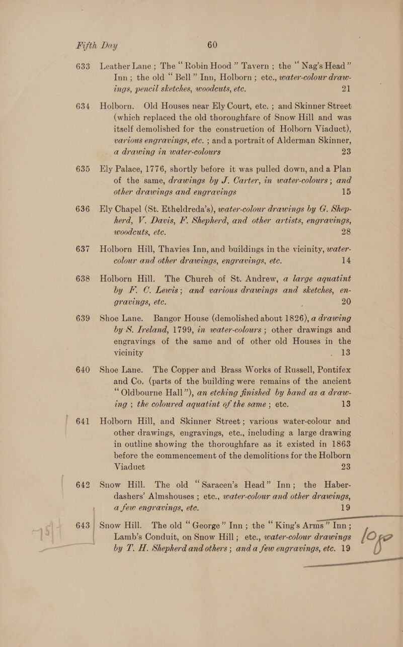 633 Leather Lane; The “ Robin Hood ” Tavern ; the ‘ Nag’s Head ” Inn; the old “ Bell” Inn, Holborn ; ete., water-colour draw- ings, pencil sketches, woodcuts, etc. 21 634 Holborn. Old Houses near Ely Court, etc. ; and Skinner Street (which replaced the old thoroughfare of Snow Hill and was itself demolished for the construction of Holborn Viaduct), various engravings, etc. ; anda portrait of Alderman Skinner, a drawing in water-colours 23 635 Ely Palace, 1776, shortly before it was pulled down, and a Plan of the same, drawings by J. Carter, in water-colours ; and other drawings and engravings ED 636 Ely Chapel (St. Etheldreda’s), water-colour drawings by G. Shep- herd, V. Davis, F’. Shepherd, and other artists, engravings, woodcuts, etc. 28 637 Holborn Hill, Thavies Inn, and buildings in the vicinity, water- colour and other drawings, engravings, etc. 14 638 Holborn Hill. The Church of St. Andrew, a large aquatint by KF. C. Lewis; and various drawings and sketches, en- gravings, ete. 20 639 Shoe Lane. Bangor House (demolished about 1826), a drawing by S. Ireland, 1799, in water-colours ; other drawings and engravings of the same and of other old Houses in the vicinity PAs 640 Shoe Lane. The Copper and Brass Works of Russell, Pontifex and Co. (parts of the building were remains of the ancient ‘“ Oldbourne Hall”), an etching finished by hand as a draw- ing ; the coloured aquatint of the same ; etc. 13 641 Holborn Hill, and Skinner Street; various water-colour and other drawings, engravings, etc., including a large drawing in outline showing the thoroughfare as it existed in 1863 before the commencement of the demolitions for the Holborn Viaduct 23 642 Snow Hill. The old “Saracen’s Head” Inn; the Haber- dashers’ Almshouses ; etc., water-colour and other drawings, a few engravings, ete. 19 643 | Snow Hill. The old “ George” Inn; the “ King’s Arms” Inn; | Lamb’s Conduit, on Snow Hill; ete., water-colour drawings / Of? by T. H. Shepherd and others ; and a few engravings, etc. 19 i } ee a tt