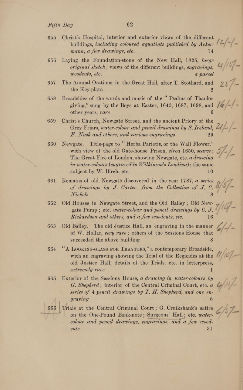 656 657 658 659 660 661 663 664 665 mann, a few drawings, etc. 14 Laying the Foundation-stone of the New Hall, 1825, large original sketch ; views of the different buildings, engravings, woodcuts, ete. a parcel The Annual Orations in the Great Hall, after T. Stothard, and the Key-plate 2 Broadsides of the words and music of the “ Psalms of Thanks- giving,” sung by the Boys at Easter, 1643, 1687, 1698, and other years, rare 6 Christ’s Church, Newgate Street, and the ancient Priory of the Grey Friars, water-colour and pencil drawings by S. Ireland, F’. Nash and others, and various engravings 29 Newgate. ‘Title-page to “ Herba Parietis, or the Wall Flower,” with view of the old Gate-house Prison, czrca 1650, scarce ; The Great Fire of London, showing Newgate, etc. a drawing in water-colours (engraved in Wilkinson’s Londina) ; the same subject by W. Birch, ete. 10 Remains of old Newgate discovered in the year 1787, a series Nichols 8 Old Houses in Newgate Street, and the Old Bailey ; Old New- wv fms i] Old Bailey. The old Justice Hall, an engraving in the manner of W. Hollar, very rare; others of the Sessions House that succeeded the above building 8 ‘“A LOOKING-GLASS FOR TRAYTORS,” a contemporary Broadside, with an engraving showing the Trial of the Regicides at the old Justice Hall, details of the Trials, etc. in letterpress, extremely rare i) Exterior of the Sessions House, a drawing in water-colours by G. Shepherd ; interior of the Central Criminal Court, etc. a series of 4 pencil drawings by T. H. Shepherd, and one en- graving 6 | Trials at the Central Criminal Court; G. Cruikshank’s satire ; on the One-Pound Bank-note; Surgeons’ Hall; ete. water- colour and pencil drawings, engravings, and a few wood- cuts 31 . s age = &lt;,