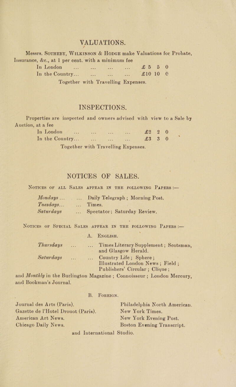 VALUATIONS. Messrs. SOTHEBY, WILKINSON &amp; HopGE make Valuations for Probate, Insurance, &amp;c., at 1 per cent. with a minimum fee In London oe Ane ee ae £0 b. 0 In the Country... ‘ae ao ca £10 10 Q Together with Travelling Expenses. INSPECTIONS. Properties are inspected and owners advised with view to a Sale by Auction, at a fee | In London ss ae we ee eo 2:0 In the Country... oY eS. 3. 0 Together with Travelling Expenses. NOTICES OF SALES. Novices OF ALL SALES APPEAR IN THE FOLLOWING PAPERS :— Mondays ... .... Daily Telegraph ; Morning Post. Tuesdays... ... Times. Saturdays ... Spectator; Saturday Review. Notices oF SPECIAL SALES APPEAR IN THE FOLLOWING Papers :— A. ENGLISH. Thursdays... ... Times Literary Supplement ; Scotsman, and Glasgow Herald. Saturdays... ... Country Life; Sphere; Illustrated London News; Field ; Publishers’ Circular ; Clique ; and Monthly in the Burlington Magazine ; Connoisseur ; London Mercury, aud Bookman’s Journal. B. Foreian. Journal des Arts (Paris). Philadelphia North American. Gazette de l’Hotel Drouot (Paris). New York Times. American Art News. New York Evening Post. Chicago Daily News. Boston Evening Transcript. and International Studio.