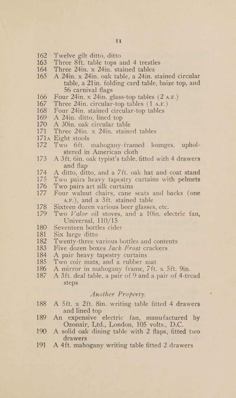 162 163 164 165 166 167 168 169 170 7 171A Ds 173 174 i&gt; 176 L77 178 179 180 181 182 183 184 185 186 187 188 189 190 i 4 Twelve gilt ditto, ditto Three 8ft. table tops and 4 trestles Three 24in. x 24in. stained tables A 24in. x 24in. oak table, a 24in. stained circular table, a 2lin. folding card table, baize top, and 56 carnival flags Four 24in. x 24in. glass-top tables (2 a.F.) Three 24in. circular-top tables (1 A.F.) Four 24in. stained circular-top tables A 24in. ditto, lined top A 30in. oak circular table Three 24in. x 24in. stained tables Eight stools Two 6ft. mahogany-framed lounges, uphol- stered in American cloth ! A 3it. 6in. oak typist’s table, fitted with 4 drawers and flap A. ditto, Fitto, and a 7ft. oak hat and coat stand Two pairs heavy tapestry curtains with pelmets Two pairs art silk curtains Four walnut chairs, cane seats and backs (one aH?) anda St! stamed=table Sixteen dozen various beer glasses, etc. Two Valor oil stoves, and a 10in. electric fan, Universal, 110/15 Seventeen bottles cider Six large ditto Twenty-three various bottles and contents Five dozen boxes Jack Frost crackers A pair heavy tapestry curtains Two coir mats, and a rubber mat A mirror in mahogany frame, /ft. x 5ft. Qin. A 3ft. deal table, a pair of 9 and a pair of 4-tread steps Another Property. A 5ft. x 2ft. 8in. writing table fitted 4 drawers and lined top An expensive electric fan, manufactured by Ozonair, Ltd., London, 105 volts., D.C. A solid oak dining table with 2 flaps, fitted two drawers