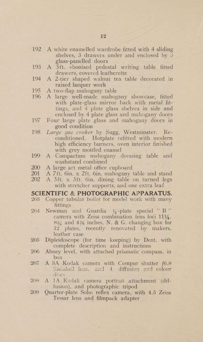 192 A white enamelled wardrobe fitted with 4 sliding shelves, 3 drawers under and enciosed by 3 glass-panelled doors 193 A 5ft. ebonised pedestal writing table fitted drawers, covered leatherette 194 A 2-tier shaped walnut tea table decorated in raised lacquer work 195 A two-flap mahogany table 196 A large well-made mahogany showcase, fitted with plate-glass mirror back with metal fit- tings, and 4 plate glass shelves in side and enclosed by 4 plate glass and mahogany doors 197 Four large plate glass and mahogany doors in good condition | 198 Large gas cooker by Sugg, Westminster. Re- conditioned. Hotplate refitted with modern high efficiency burners, oven interior finished with grey mottled enamel 199 A Compactum mahogany dressing table and washstand combined 200. A large art metal office cupboard 201 A ft. 6in. x 2ft. 6in. mahogany table and stand 202 A 5ft. x 3ft. 6in. dining table on turned legs with stretcher supports, and one extra leaf SCIENTIFIC &amp; PHOTOGRAPHIC APPARATUS. 203 Copper tubular boiler for model work with many fittings 204 Newman and Guardia Y-plate special “ B”’ camera with Zeiss combination fens foci 114, 834 and 4% inches, N. &amp; G. changing box for 12 plates, recently renovated by makers, leather case } 205 Dipleidoscope (for time keeping) by Dent, with complete description and instructions 206 Abney level, with attached prismatic compass, in box 207 A 8A Kodak camera with Compur shutter /6.8 Steimneil lens, and 4 diffusion and colour a1scs 208 A 1A Kodak camera portrait attachment (dif- | fusion), and photographic tripod 209 Quarter-plate Soho reflex camera, with 4.5 Zeiss Tessar lens and filmpack adapter