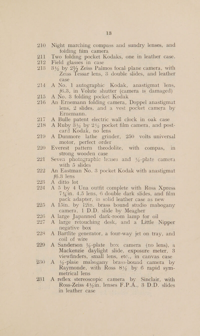 231 13 Night marching compass and sundry lenses, and folding film camera Two folding pocket Kodaks, one in leather case. Field glasses in case 3% by 2% Zeiss Palmos focal plane camera, with f6.8, in Volute shutter (camera is damaged) A No. 8 folding pocket Kodak An Ernemann folding camera, Doppel anastigmat lens, 2 slides, and a vest pocket camera by Ernemann. A Bulle patent electric wall clock in oak case A Ruby 3% by 2% pocket film camera, and post- card Kodak, no lens A Dunmore lathe grinder, 250 volts universal motor, perfect order | Everest pattern theodolite, with compas, in strong wooden case Seven photographic lenses and %-plate camera with 5 slides An Eastman No. 8 pocket Kodak with anastigmat {6.3 Jens ; A ditto lot A 5 by 4 Una outfit complete with Ross Xpress 7yin. 4.5 lens, 6 double dark slides, and film pack adapter, in solid leather case as new 15in. by i2in. brass bound studio mahogany camera, | D.D. slide by Meagher large Japanned dark-room lamp for oil large retouching desk, and a ‘Little Nipper negative box Bartlite generator, a four-way jet on tray, and coul of wire Sanderson %-plate box camera (no lens), a Mackenzie daylight slide, exposure meter, 3 viewfinders, small lens, etc., in canvas case A '%-plaie mahogany brass-bound camera by Raymonde, with Ross 8% by 6 rapid sym- metrical lens | | | A reflex stereoscopic camera by Sinclair, with Ross-Zeiss 4%in. lenses F.P.A., 3 D.D. slides in leather case Se ee Ge