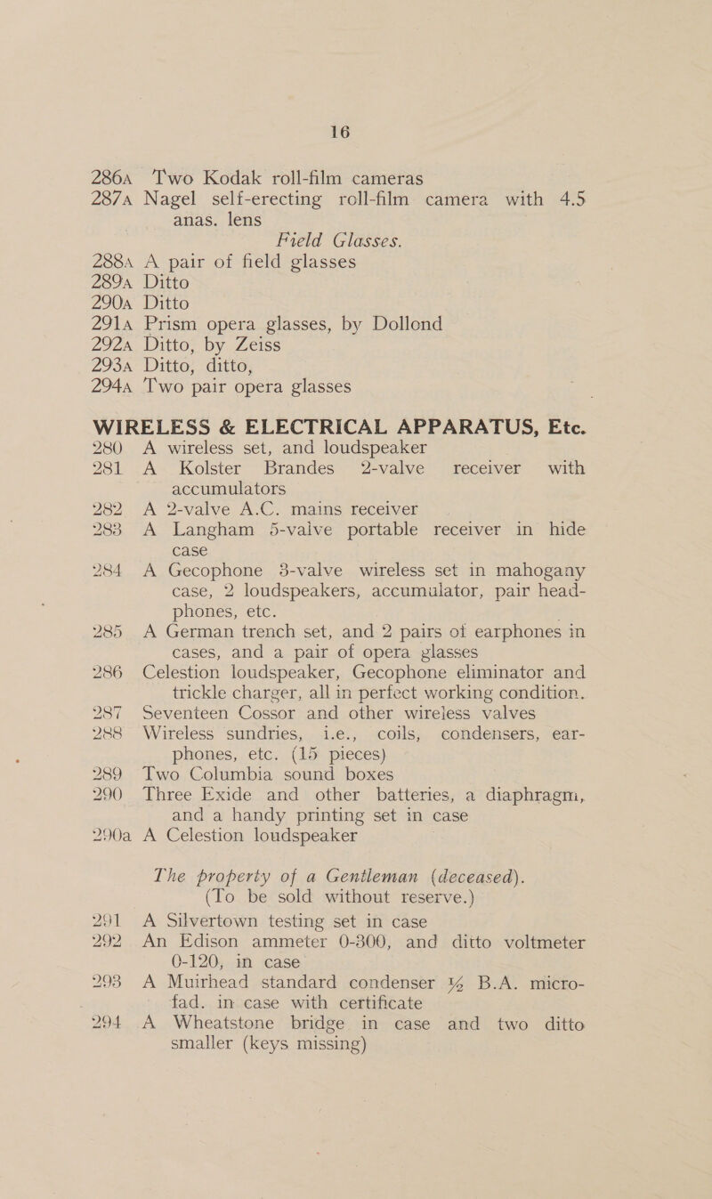 286A ‘Two Kodak roll-film cameras 287A Nagel self-erecting roll-flm camera with As anas. lens Field Glasses. 2884 A pair of field glasses 2894 Ditto 290a Ditto 2914 Prism opera glasses, by Dollond 292 Ditto, by Zeiss 293a Ditto, ditto, 2944 Two pair opera glasses WIRELESS &amp; ELECTRICAL APPARATUS, Etc. 280 &lt;A wireless set, and loudspeaker 281 A Kolster Brandes 2-valve receiver with accumulators 282 A 2-valve A. C mains recelver 283 A Langham 5-vaive portable receiver in hide case A Gecophone 3-valve wireless set in mahogany case, 2 loudspeakers, accumulator, pair head- phones, etc. 285 A German trench set, and 2 pairs oi patiphongss in cases, and a pair of opera glasses 286 Celestion loudspeaker, Gecophone eliminator and trickle charger, all in perfect working condition. 287 Seventeen Cossor and other wireless valves 288 Wireless sundries, i.e., coils, condensers, ear- phones, etc. (15 pieces) 289 Two Columbia sound boxes 290 Three Exide and other batteries, a diaphragm, and a handy printing set in case 290a A Celestion loudspeaker 284 The property of a Gentleman (deceased). (To be sold without reserve.) 291 &lt;A Silvertown testing set in case 292 An Edison ammeter 0-300, and ditto voltmeter 0-120. sm ‘case: 293 A Muirhead standard condenser % B.A. micro- | fad. in case with certificate 294 A Wheatstone bridge in case and two ditto smaller (keys missing)