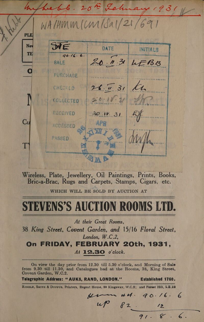  PURCHASE t CHEESE: nr i | Clare. : oP ae 8 We wae OF . RAL on eee og   Wireless, Plate, Jewellery, Oil Paintings, Prints, Books, — Bric-a-Brac, Rugs and Carpets, Stamps, Cigars, etc. WHICH WILL BE SOLD BY AUCTION AT STEVENS'S AUCTION ROOMS LTD. | At their Great Rooms, 38 King Street, Covent Garden, and 15/16 Floral Street, London, W.C.2, On FRIDAY, FEBRUARY 20th, 1931, At 12.30 o'clock. On view the day prior from 12.30 till 5.30 o’clock, and Morning of Sale from 9.30 till 11.30, and Catalogues had at the Rooms,-38, King Street, Covent Garden, W.C.2. Telegraphic Address: “‘AUKS, RAND, LONDON.” Established 1760. Rippte, Smita &amp; Durrus, Printers, Regent House, 89 Kingsway, W.C.2; and Forest Hill, S.B.23 pets FG O-/E- EG LOT Mea ¢ 13 Eg I A Te ae Pa Got Ae 