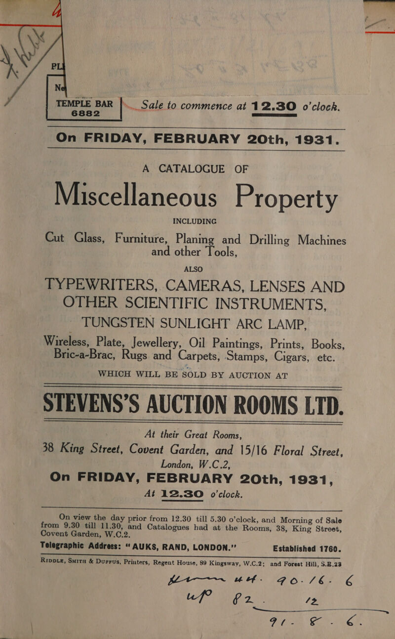  ~ Sale to coonnevice at 1 2.30 o'clock. On FRIDAY, FEBRUARY 20th, 1931. A CATALOGUE OF Miscellaneous Property INCLUDING Cut Glass, Furniture, Planing and Drilling Machines | and other Tools, ALSO TYPEWRITERS, CAMERAS, LENSES AND OTHER SCIENTIFIC INSTRUMENTS, TUNGSTEN SUNLIGHT ARC LAMP, Wireless, Plate, Jewellery, Oil Paintings, Prints, Books, Bric-a-Brac, Rugs and Carpets, Stamps, Cigars, etc. WHICH WILL BE SOLD BY AUCTION AT STEVENS’S AUCTION ROOMS LTD. | At their Great Rooms, 38 King Street, Covent Garden, and 15/16 Floral Street, London, W.C.2, On FRIDAY, FEBRUARY 20th, 1931, At 12.30 o'clock.    On view the day prior from 12.30 till 5.30 o’clock, and Morning of Sale from 9.30 till 11.30, and Catalogues had at the Rooms, 38, King Street, Covent Garden, W.C.2. | Telegraphic Address: “ AUKS, RAND, LONDON.” Established 1760. Rippte, Smita &amp; Durrus, Printers, Regent House, 89 Kingsway, W.C.2; and Forest Hill, 8.2.28 “Meer. a4 bf . amo. 7 &amp;3 uf? G2. /&gt; vy 6