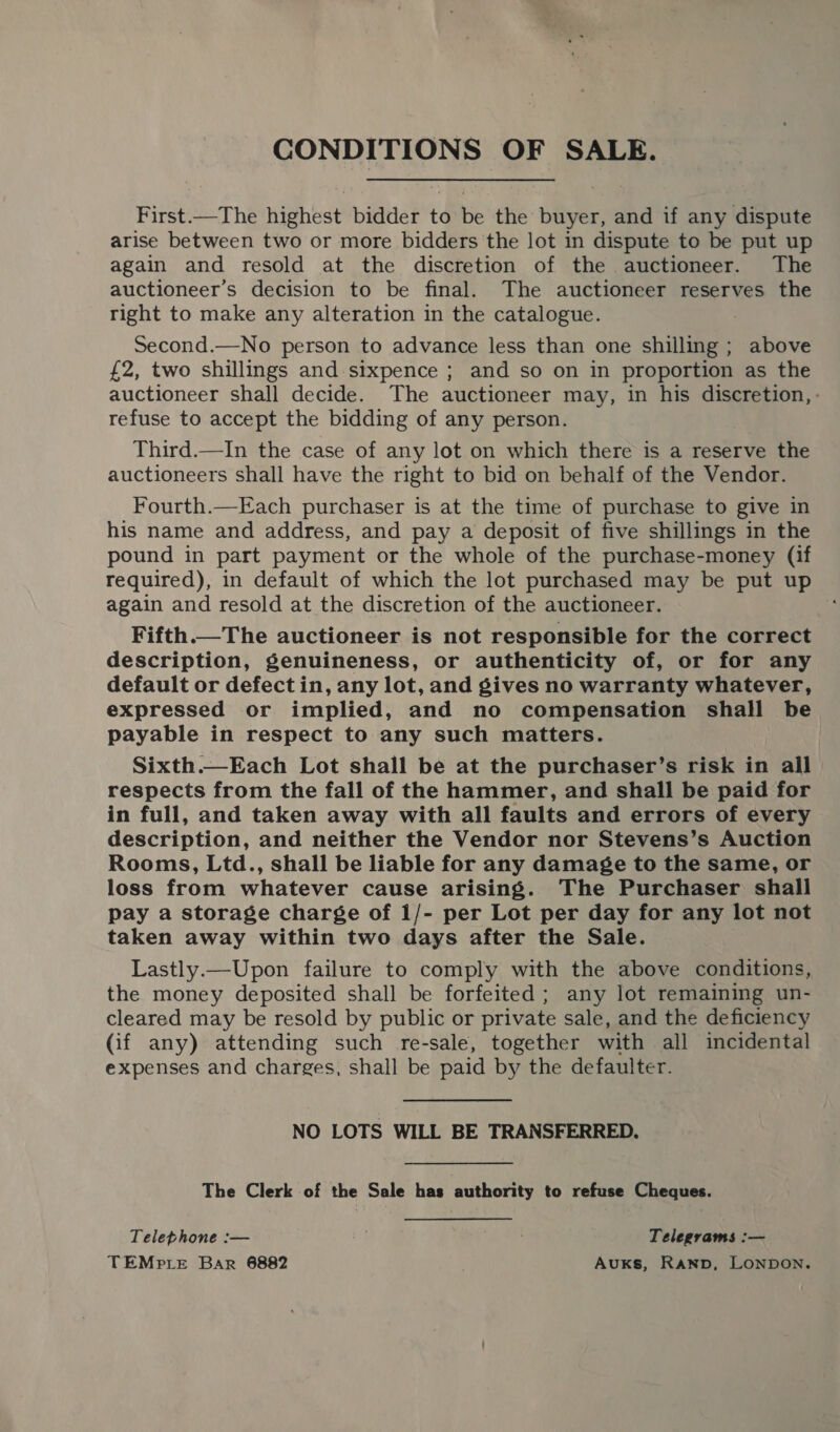 CONDITIONS OF SALE. First—The highest bidder to be the buyer, and if any dispute arise between two or more bidders the lot in dispute to be put up again and resold at the discretion of the auctioneer. The auctioneer’s decision to be final. The auctioneer reserves the right to make any alteration in the catalogue. Second.—No person to advance less than one shilling; above £2, two shillings and sixpence ; and so on in proportion as the auctioneer shall decide. The auctioneer may, in his discretion, - refuse to accept the bidding of any person. Third.—In the case of any lot on which there is a reserve the auctioneers shall have the right to bid on behalf of the Vendor. Fourth.—Each purchaser is at the time of purchase to give in his name and address, and pay a deposit of five shillings in the pound in part payment or the whole of the purchase-money (if required), in default of which the lot purchased may be put up again and resold at the discretion of the auctioneer. Fifth.—The auctioneer is not responsible for the correct description, genuineness, or authenticity of, or for any default or defect in, any lot, and gives no warranty whatever, expressed or implied, and no compensation shall be payable in respect to any such matters. Sixth.—Each Lot shall be at the purchaser’s risk in all respects from the fall of the hammer, and shall be paid for in full, and taken away with all faults and errors of every description, and neither the Vendor nor Stevens’s Auction Rooms, Ltd., shall be liable for any damage to the same, or loss from whatever cause arising. The Purchaser shall pay a storage charge of 1/- per Lot per day for any lot not taken away within two days after the Sale. Lastly.—Upon failure to comply with the above conditions, the money deposited shall be forfeited; any lot remaining un- cleared may be resold by public or private sale, and the deficiency (if any) attending such re-sale, together with all incidental expenses and charges, shall be paid by the defaulter. NO LOTS WILL BE TRANSFERRED. The Clerk of the Sale has authority to refuse Cheques. Telephone :— off Telegrams :— TEMPLE Bar 6882 Auxs, Ranp, LONDON.