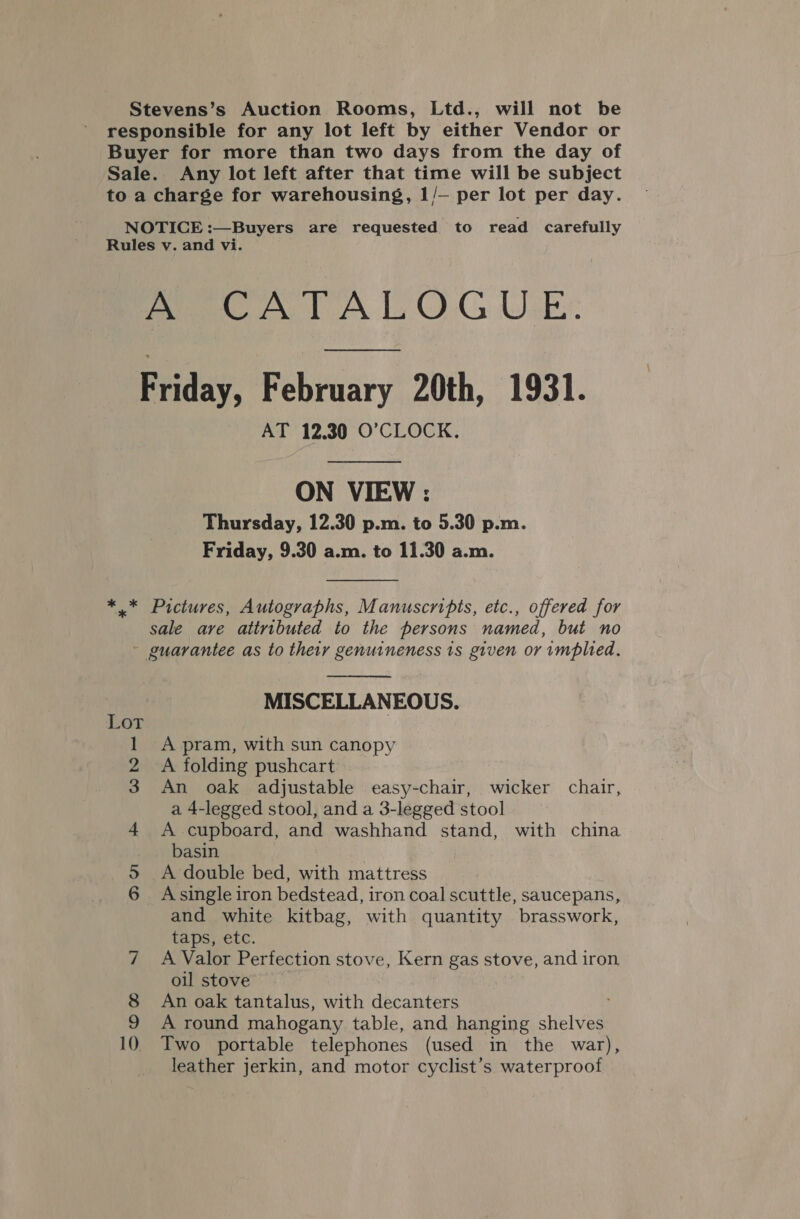 Stevens’s Auction Rooms, Ltd., will not be responsible for any lot left by either Vendor or Buyer for more than two days from the day of Sale. Any lot left after that time will be subject to a charge for warehousing, 1/— per lot per day. NOTICE :—Buyers are requested to read carefully Rules v. and vi. A CATALOGUE. Biiday, February 20th, 1931. AT 12.30 O’CLOCK. ON VIEW : Thursday, 12.30 p.m. to 5.30 p.m. Friday, 9.30 a.m. to 11.30 a.m.  *.* Pictures, Autographs, Manuscripts, etc., offered for sale ave attributed to the persons named, but no ~ guarantee as to their genuineness 1s given or implied.  MISCELLANEOUS. 1 A pram, with sun canopy 2 A folding pushcart 3 An oak adjustable easy-chair, wicker chair, a 4-legged stool, and a 3-legged stool 4 A cupboard, and washhand stand, with china basin | 5S A double bed, with mattress 6 Asingle iron bedstead, iron coal scuttle, saucepans, and white kitbag, with quantity brasswork, taps, etc. 7 A Valor Perfection stove, Kern gas stove, and iron oil stove 8 An oak tantalus, with decanters 9 A round mahogany table, and hanging shelves 10 Two portable telephones (used in the war), leather jerkin, and motor cyclist’s waterproof