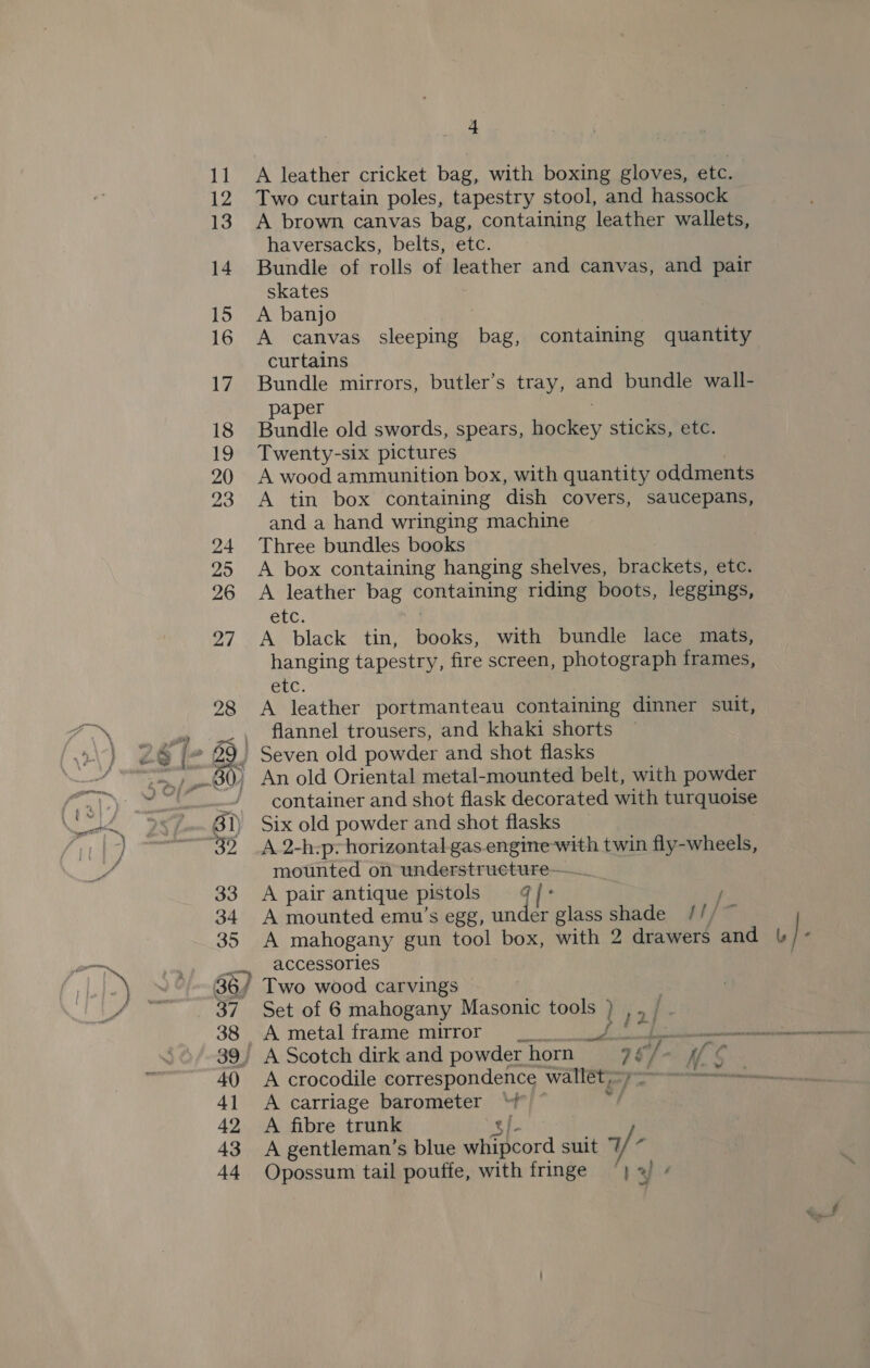 11 A leather cricket bag, with boxing gloves, etc. 12 Two curtain poles, tapestry stool, and hassock 13. A brown canvas bag, containing leather wallets, haversacks, belts, etc. 14 Bundle of rolls of leather and canvas, and pair skates 15 A banjo 16 A canvas sleeping bag, containing quantity curtains 17. Bundle mirrors, butler’s tray, and bundle wall- paper 18 Bundle old swords, spears, hockey sticks, etc. 19 Twenty-six pictures 20 A wood ammunition box, with quantity oddments 23 A tin box containing dish covers, saucepans, and a hand wringing machine 24 Three bundles books 25 A box containing hanging shelves, brackets, etc. 26 A leather bag containing riding boots, leggings, etc. 27 A black tin, books, with bundle lace mats, hanging tapestry, fire screen, photograph frames, CLC. 28 A leather portmanteau containing dinner suit, aig i e) flannel trousers, and khaki shorts ) £9 5 Seven old powder and shot flasks re ) An old Oriental metal-mounted belt, with powder “> SS! container and shot flask decorated with turquoise ek 9S BT) Six old powder and shot flasks in, —~~32 _A 2-h:p-horizontal gas engine with twin fly-wheels, vy mounted on understrueture—_. 33 <A pair antique pistols ¢/- / 34 A mounted emu’s egg, under glass shade ///~ 35 A mahogany gun tool box, with 2 drawers and om} -) eee accessories J+) 36/ Two wood carvings LS ie 37 Set of 6 mahogany Masonic tools ) tai ~~ 39, A Scotch dirk and powder horn 96/- Ife mn 40 <A crocodile correspondence wallét=~2- 41 A carriage barometer “ © 8 42 A fibre trunk s/ 43 A gentleman’s blue whipcord suit T/ 44 Opossum tail pouffe, with fringe “| 3 -