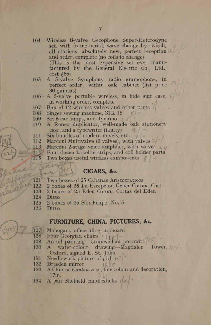 104 -U oy” 122 nV / 128 ‘ / 124 125 126 er 130 131 132 133 134 7 Wireless 8-valve Gecophone Super-Heterodyne set, with frame aerial, wave change. by switch, all stations, absolutely new, perfect reception /&amp; and order, complete (no coils to change) (This is the most expensive set ever manu- factured by the General Electric Co,, Ltd., cost £65) A 5-valve Symphony radio gramophone, in perfect order, within oak cabinet (list price 36 guineas) in working order, complete Singer sewing machine, 31K-15 Set 5 car lamps, and dynamo | A Roneo duplicator, well-made oak stationery case, and a typewriter (faulty) Six bundles of modern novels, etc. | Marconi Multivalve (6 valves), with valves 2, */ ~ Two boxes useful wireless components hes hey a (-\) CIGARS, &amp;e. Two boxes of 25 Cabanas Aristocraticos 2 boxes of 25 La Escepcion Gener Corona Cort 2 boxes of 25 Eden Corona Cortas del Eden Ditto 2 boxes of 25 San Felipe, No. 5 Ditto FURNITURE, CHINA, PICTURES, &amp;c. Mahogany office filing Cun re Four Georgian chairs | ¢ 61 An oil painting —Cromwellian portrait A water-colour drawing—Magdalen Oxford, signed E. St. John | Needlework picture of gil 1s Dresden mirror A Chinese Canton vase, fine cole and decoration, 17in. A pair Sheffield candlesticks \/+/ Tower, °