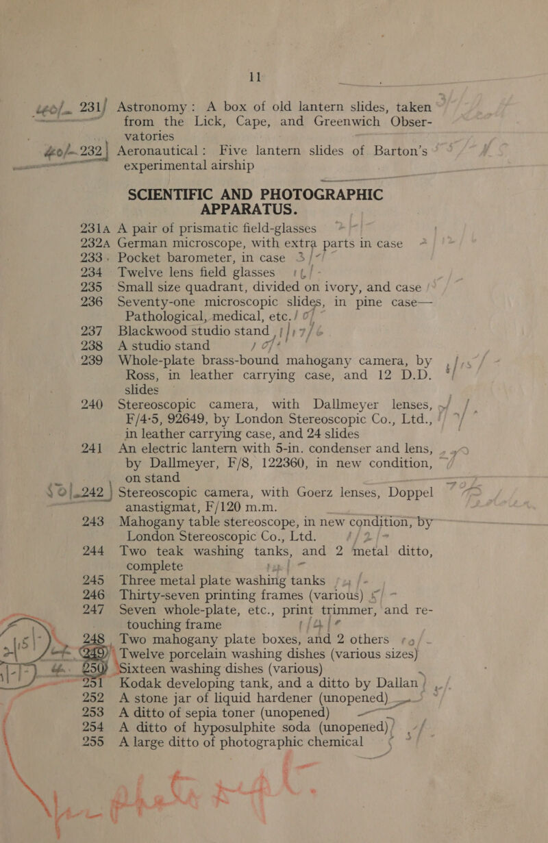 1} Léo/, . 231 / Astronomy: A box of old lantern slides, taken — ~ from the Lick, Cape, and Greenwich Obser- vatorles 40 /~ 2 ae Aeronautical: Five lantern slides of. Barton’s em -—s«eexperimental airship Pe anne mee SCIENTIFIC AND PHOTOGRAPHIC» APPARATUS. O31A A pair of prismatic field-glasses 2324 German microscope, with extra parts in case 233. Pocket barometer, in case 3/7! 234 Twelve lens field glasses 11, / - 235 Small size quadrant, divided on ivory, and case 236 Seventy-one microscopic slides, in pine case— Pathological, medical, etc./ 7 i; 237. Blackwood studio stand | thia/é 238 A studio stand j of | 239 Whole-plate brass- bound mahogany camera, by Ross, in leather carrying case, and 12 D.D. slides F/4-5, 92649, by London Stereoscopic Co., Ltd., in leather carrying case, and 24 slides a 2 on stand Y 0j242 } Stereoscopic camera, with Goerz lenses, Doppel ~~ anastigmat, F/120 m.m. 243 Mahogany table stereoscope, in new egndition, by London Stereoscopic Co., Ltd. Z 244 Two teak washing tanks, and 2 fnetal ditto, complete 245 Three metal plate washitlg Maks | 246 Thirty-seven printing frames (various) {) ~ 247 Seven whole-plate, etc., print trimmer, and re- touching frame (jie 248 Two mahogany plate boxes, and 2 others Q45 we | 830 ixteen washing dishes (various) ope Kodak developing tank, and a ditto by Dallan ) | 250 A stone jar of liquid hardener (unopened) = j 253 A ditto of sepia toner (unopened) ——~ 254 A ditto of hyposulphite soda (unopened) } 255 A large ditto of oS chemical = ¢   &gt; J M \Sixtoss porcelain washing dishes (various sizes)   al