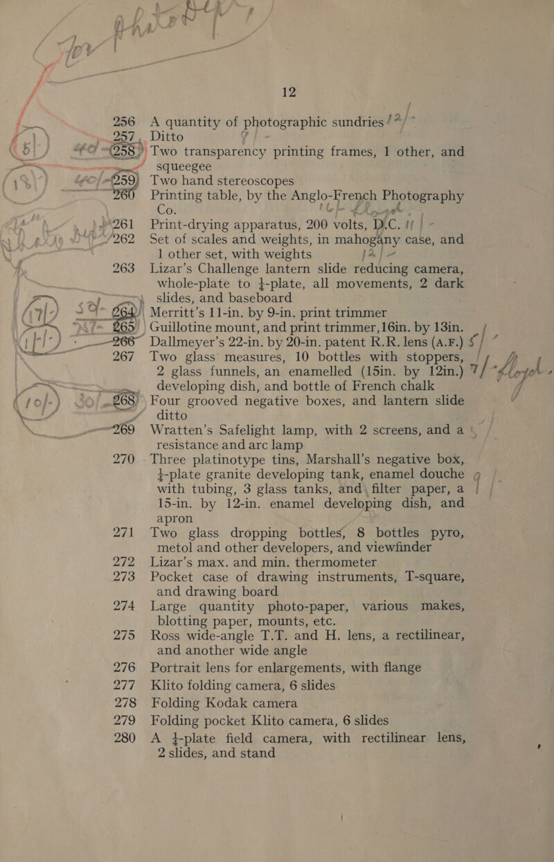 256 &lt;A quantity of photographic sundries / 257, Ditto 58 ’ Two transparency printing frames, 1 other, and Os 1 other set, with weights fa] 263 Lizar’s Challenge lantern slide redicing camera, whole-plate to 4-plate, all movements, 2 dark slides, and baseboard Guillotine mount, and print trimmer, 16in. by 13in. 267 Two glass measures, 10 bottles with ont 2 elass funnels, an enamelled (15in. by 12in.) developing dish, and bottle of French chalk ditto resistance and arc lamp 270 - Three platinotype tins, Marshall’s negative box, t-plate granite developing tank, enamel douche with tubing, 3 glass tanks, and) filter paper, a 15-in. by 12-in. enamel developing dish, and apron 271 Two glass dropping bottles, 8 bottles pyro, metol and other developers, and viewfinder 272 Lizar’s max. and min. thermometer 273 Pocket case of drawing instruments, T-square, and drawing board 274 Large quantity photo-paper, various makes, blotting paper, mounts, etc. 275 Ross wide-angle T.T. and H. lens, a rectilinear, and another wide angle 276. Portrait lens for enlargements, with flange 277 Klito folding camera, 6 slides 278 Folding Kodak camera 279 Folding pocket Klito camera, 6 slides 280 &lt;A i-plate field camera, with rectilinear lens, 2 slides, and stand aig /