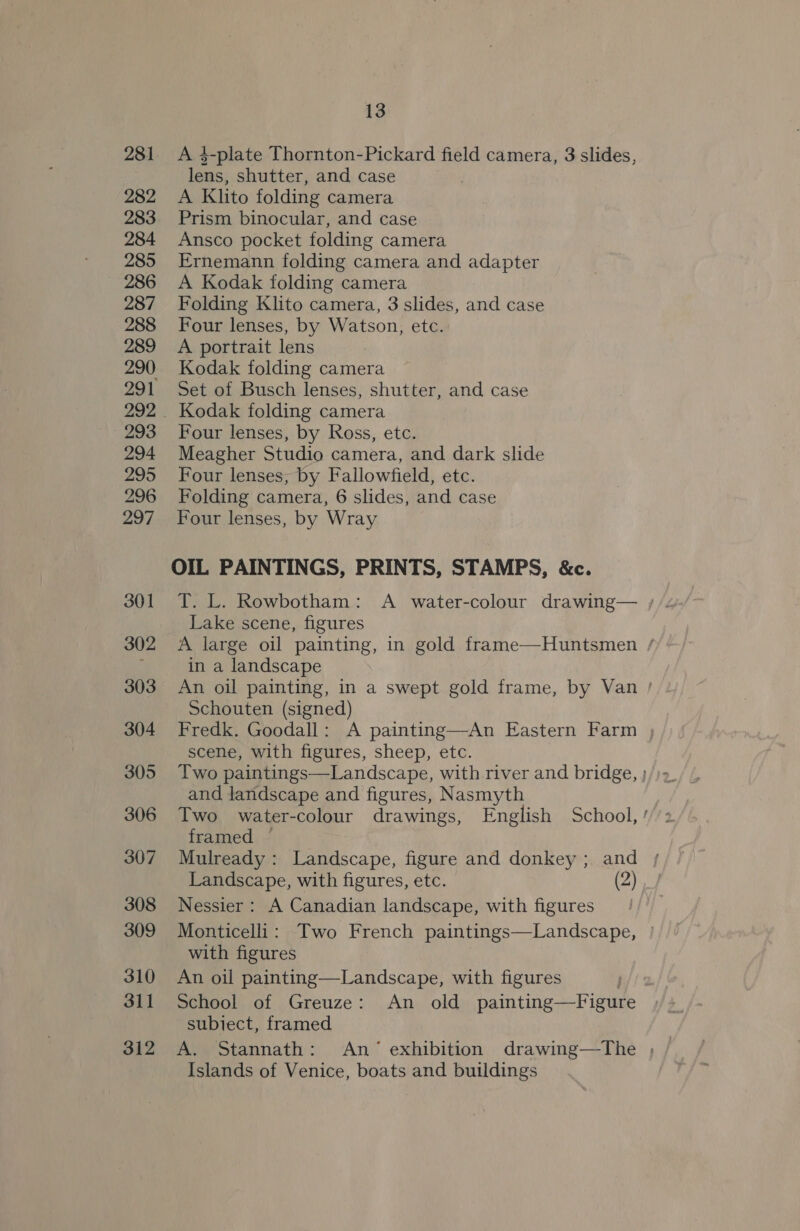 281 282 283 284 285 286 287 288 289 290 293 294 295 296 297 301 302 303 304 305 306 307 308 309 310 311 312 13 A 4$-plate Thornton-Pickard field camera, 3 slides, lens, shutter, and case A Klito folding camera Prism binocular, and case Ansco pocket folding camera Ernemann folding camera and adapter A Kodak folding camera Folding Klito camera, 3 slides, and case Four lenses, by Watson, etc. A portrait lens Kodak folding camera Set of Busch lenses, shutter, and case Kodak folding camera Four lenses, by Ross, etc. Meagher Studio camera, and dark slide Four lenses, by Fallowfield, etc. Folding camera, 6 slides, and case Four lenses, by Wray OIL PAINTINGS, PRINTS, STAMPS, &amp;c. Lake scene, figures A large oil painting, in gold frame—Huntsmen / in a landscape An oil painting, in a swept gold frame, by Van | Schouten (signed) Fredk. Goodall: A painting—An Eastern Farm , scene, with figures, sheep, etc. Two paintings—Landscape, with river and bridge, ; and landscape and figures, Nasmyth Two water-colour drawings, English School, ’ framed ~ Mulready: Landscape, figure and donkey ; and Landscape, with figures, etc. (2) Nessier : A Canadian landscape, with figures Monticelli: Two French paintings—Landscape, | with figures An oil painting—Landscape, with figures 3 School of Greuze: An old ane eae, subiect, framed A. Stannath: An exhibition drawing—tThe , Islands of Venice, boats and buildings