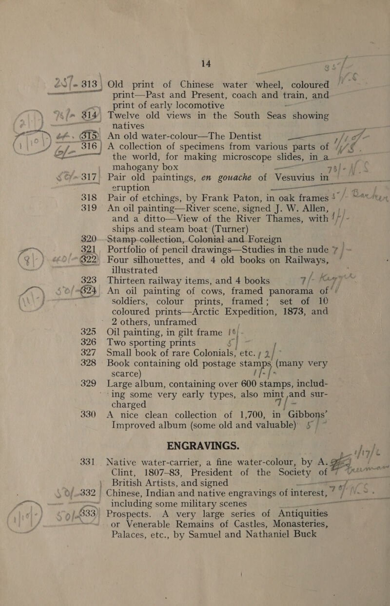 print—Past and Present, coach and train, and print of early locomotive natives Clint, 1807-83, President of the Society ony British Artists, and signed 332 | Chinese, Indian and native engravings of interest; | — including some military scenes |,.333) Prospects. A very large series of Antiqued | or Venerable Remains of Castles, Monasteries, Palaces, etc., by Samuel and Nathaniel Buck éef-, BIS An old water-colour—The Dentist area, of - y 316 A collection of specimens from various parts of // &lt;&lt;“ the world, for making microscope slides, inla | | mahogany box 76) - Aj 317. Pair old paintings, en gouache of Vesueins in | Pe ae ~ eruption ee ee ee a 318 Pair of etchings, by Frank Paton, in oak frames* /- ~“““tix 319 An oil painting—River scene, signed J. W. Allen, L) and a ditto—View of the River Thames, with ! ships and steam boat (Turner) 320. Stamp-colection, Colonial-and Foreign 321. Portfolio of pencil drawings—Studies in the nude 7 = 322’ Four silhouettes, and 4 old books on Railways, * illustrated Pee ss 323 Thirteen railway items, and 4 books 1/- ay re B24 An oil painting of cows, framed panorama of ‘/ PR soldiers, colour prints, framed; set of 10 coloured prints—Arctic Expedition, 1873, and 2 others, unframed 325 Oil painting, in gilt frame Ie 326 Two sporting prints 327 Small book of rare Gorrie ercsy'® I 328 Book containing old postage stamps es very scarce) ‘[- [- 329 Large album, containing over 600 stamps, includ- ‘ing some very early types, also mint ,and sur- charged 7/ - 330 A nice clean collection of 1,700, in Gibbons’ Improved album (some old and valuable) ae oa ENGRAVINGS. heal 331 Native water-carrier, a fine water-colour, by A: FF f
