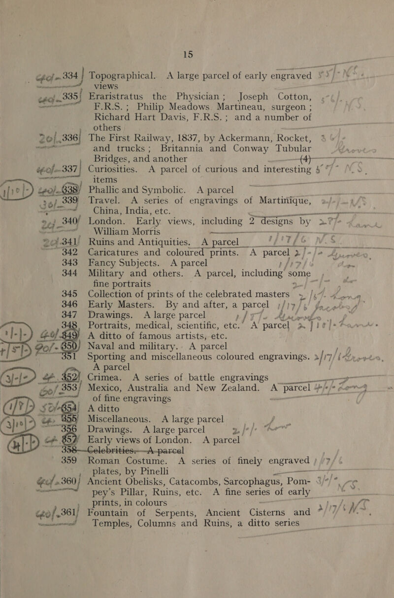 ff  A parcel (3-[e/ 4. Crimea. A series of battle engravings reall ole 353/ Mexico, Australia and New Zealand. A parcel + Ye fe fo Lar : eee a iolaine engravings On: . a A ditto | ‘3) 10| ? ee. Miscellaneous. A large parcel Nia bs gages Drawings. A large parcel 2, |: GD &gt; B52) Early views of London. A parcel : ~A-parcel 15 serene views tAoje. 335) Eraristratus the Physician; Joseph Cotton, te baal F.R.S.; Philip Meadows. Martineau, surgeon ; Richard Hart Davis, F.R.S.; and.a number of others 0/336) The First Railway, 1837, by Ackermann, Rocket = and trucks ; Britannia and Conway Tubular éf-0f-- Br Curiosities. A parcel of curious and interesting ath ei puters )0]- 0} 638! Phallic and Symbolic. A parcel ry 6/- 339. Travel. A series of engravings of Martinique, é ae ed 340/ London. Early views, ERS 2 2 designs by “a7. * . William Morris “ 2 belo} 1 Ruins and Antiquities. A parcel __  oe, / G 343 Fancy Subjects. A parcel 344 Military and others. A parcel, feeindures some , fine portraits sO ee NC Collection of prints of the celebrated masters » /,~. 4 Drawings. A large parcel } kt paievfer .. Portraits, medical, scientific, etc. A parcel pm piel A ditto of famous artistsy-etc. Naval and military.. A parcel 359 Roman Costume. A series of finely nh te vz plates, by Pinelli ic A Be j &gt; * 7 Get 23 60/ Ancient Obelisks, Catacombs, Sarcophagus, ‘Pom- x Tie 5 SENET pey's Pillar, Ruins, etc. A fine series of early , prints, in colours ~ 1 pie A ééo/.361/ Fountain of Serpents, Ancient Cisterns and * fi ie ~—«~ee! Temples, Columns aut Ruins, a ditto series