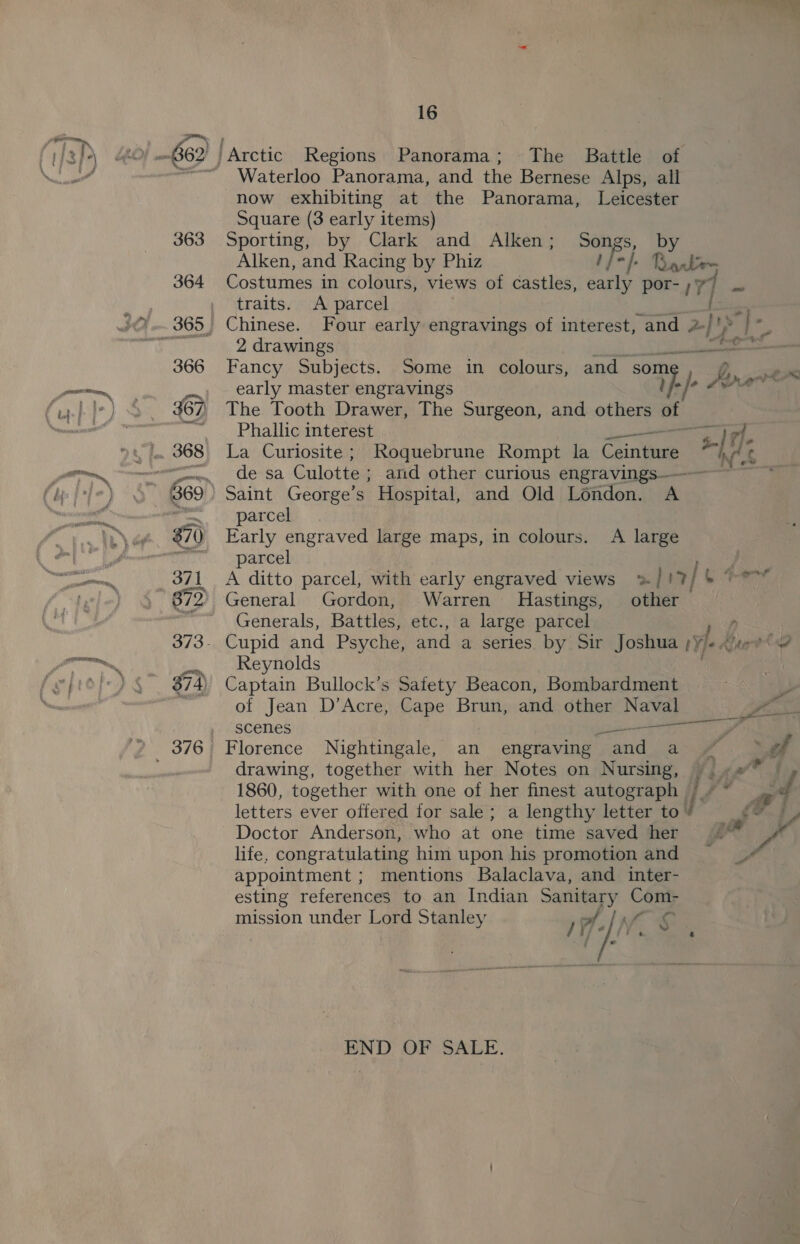 gO ae Waterloo Panorama, and the Bernese Alps, all now exhibiting at the Panorama, Leicester Square (3 early items) Sporting, by Clark and Alken; Songs, Alken, and Racing by Phiz if). =/. ee Costumes in colours, views of castles, be por- ;5 7] - traits. A parcel Chinese. Four early engravings of interest, and z)s 2 drawings Fancy Subjects. Some in colours, and some early master engravings fej? The Tooth Drawer, The Surgeon, and others of Phallic interest —— tet La Curiosite ; Roquebrune Rompt la Caine Re: de sa Culotte ; and other curious engravings Saint George’s Hospital, and Old London. A parcel Early engraved large maps, in colours. A large parcel A ditto parcel, with early engraved views &gt; | '2/ . General Gordon, Warren Hastings, other Generals, Battles, etc., a large parcel 7 ey Reynolds | Captain Bullock’s Safety Beacon, Bombardment of Jean D’Acre, Cape Brun, and other Naval scenes ii EO ea drawing, together with her Notes on Nursing, j Laal’® f 1860, together with one of her finest autograph / ~~ a ff letters ever offered for sale; a lengthy letter to ' ¢é Doctor Anderson, who at one time saved her Fad life, congratulating him upon his promotionand —# appointment ; mentions Balaclava, and inter- esting references to an Indian Sanitary Com- mission under Lord Stanley ) 1] Wf a « END OF SALE.
