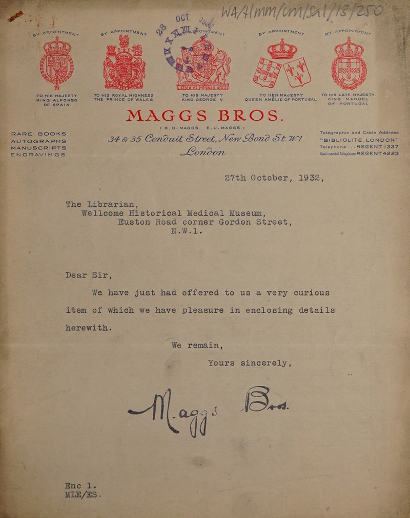  TO HIS MAJESTY TO HIS ROYAL HIGHNESS TO HIS MAJESTY TO HER MAJESTY TO HIS LATE MAJESTY vee ie: ‘ KING ALFONSO THE PRINCE OF WALES KING GEORGE v : QUEEN AMELIE OF PORTUGAL KING MANUEL a OF SPAIN OF PORTUGAL MAGGS BROS. (B.D.MAGGS. E.U.MAGGS,.) a RARE BOOKS Telegraphic and Cable Address eS AUTOGRAPHS re oo Conbuth Streek, New Lone OL, M7 “BIBLIOLITE,LONDON” MANUSCRIPTS © Telephone ... REGENT 1387 | ENGRAVINGS Lpnoon Continental Telephone RE GENT 4223 ag eith October, 1932, = The Librarian, | Wellcome Historical Medical Museun, Euston Road corner Gordon Street, Raw... Dear Sir, We have just had offered to us a very curious item of which we have pleasure in enclosing details We remain, aig Yours sincerely, 