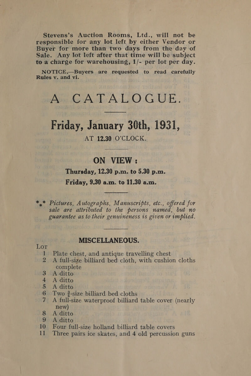 Stevens’s Auction Rooms, Ltd., will not be responsible for any lot left by either Vendor or Buyer for more than two days from the day of Sale. Any lot left after that time will be subject to a charge for warehousing, 1/- per lot per day. NOTICE.—Buyers are requested to read carefully Rules v. and vi. A CATALOGUE. Friday, January 30th, 1931, AT 12.30 O'CLOCK. ON VIEW : Thursday, 12.30 p.m. to 5.30 p.m. Friday, 9.30 a.m. to 11.30 a.m. ** Pictures, Autographs, Manuscripts, etc., offered for sale are attributed to the persons named, but no guarantee as to their genuineness 1s given or implied. MISCELLANEOUS. 3 &amp;) ‘ ra Plate chest, and antique travelling chest A full-size billiard bed cloth, with cushion cloths complete A ditto A ditto A ditto Two -size billiard bed cloths A full-size waterproof billiard table cover ena new) A ditto A ditto Four full-size holland billiard table covers Three pairs ice skates, and 4 old percussion guns fet ES (COO) SI @® Gi © bo —a'