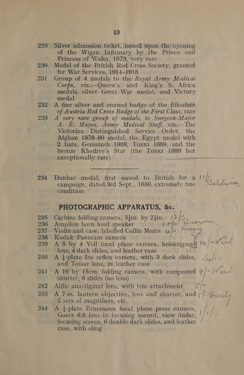 229 Silver admission ticket, issued upon the opening of the Wigan Infirmary by the Prince and Princess of Wales, 1873, very rare 230 Medal of the British Red Cross Society, granted for War Services, 1914-1918 231 Group of 4 medals to the Royal Army Medical Corps, viz:—Queen’s and King’s §S. Africa medals, silver Great War medal, and Victory medal 232 A fine silver and enamel badge of the Elizabeth _ of Austria Red Cross Badge of the First Class, rare 233 A very rare group of medals, to Surgeon-Major A. E. Hayes, Army Medical Staff, viz.—The Victorian Distinguished Service Order, the Afghan 1878-80 medal, the Egypt medal with 2 bars, Gemaizah 1888, Tosk1 1889, and the bronze Khedive’s Star (the Tosk1 1889 bar exceptionally rare) ooo 234 Dunbar medal, first issued to British for a 1of- campaign, dated 3rd Sept., 1650, extremely fine condition PHOTOGRAPHIC APPARATUS, &amp;c. 235. Carbine folding camera, 3}in. by 2iin. } 236 Amplion horn loud speaker ] fe! 237 ~Violin‘and case, labelled Collin Mezin tb) fa | Penatety | dc 239 A 5 by 4 Vril focal plane camera, holostigmat} lens, 4 dark slides, and leather case 240 <A 4-plate Ica reflex camera, with 3 dark slides, and Tessar lens, in leather case 241 A 10 by 15cm. folding camera, with compound ¥ / shutter, 6 slides (no lens) ; 242 Aldis anastigmat lens, with trio attachment ‘” 243 A 7-in. lantern objective, lens and shutter, and x} 2 sets of magnifiers, etc. 244 A i-plate Ernemann focal plane press camera, hee 6.8 lens in focusing mount, view finder, © focusing screen, 6 double dark slides, and leather + case, with sling