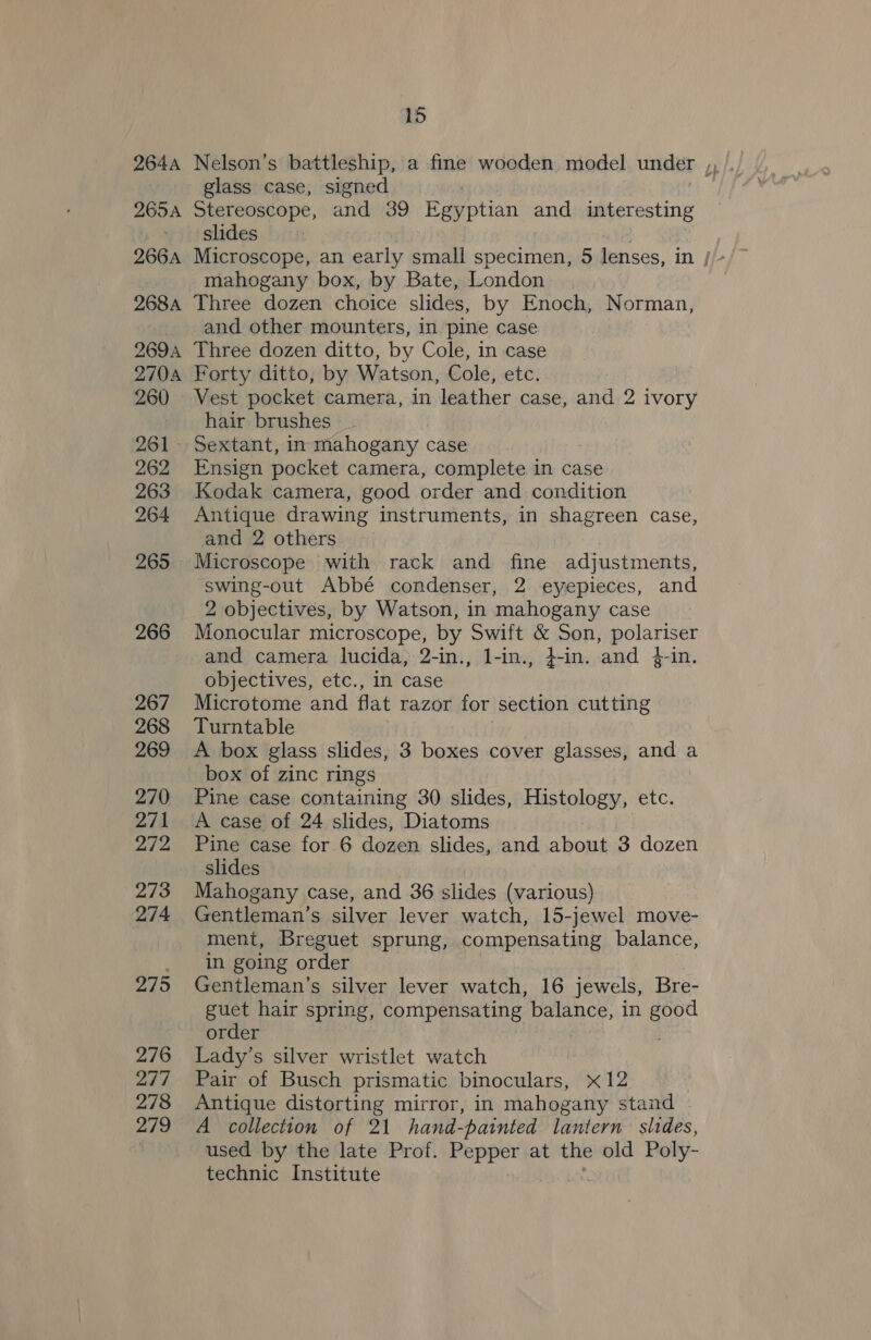 glass case, signed 265A Stereoscope, and 39 Kay ptian and agape slides mahogany box, by Bate, London 268a Three dozen choice slides, by Enoch, Norman, and other mounters, in pine case 2694 Three dozen ditto, by Cole, in case 2704 Forty ditto, by Watson, Cole, etc. 260 Vest pocket camera, in leather case, and 2 ivory hair brushes 261 Sextant, in mahogany | case 262 Ensign pocket camera, complete in case 263 Kodak camera, good order and condition 264 Antique drawing instruments, in shagreen case, and 2 others 265 Microscope with rack and fine adjustments, swing-out Abbé condenser, 2 eyepieces, and 2 objectives, by Watson, in mahogany case 266 Monocular microscope, by Swift &amp; Son, polariser and camera lucida, 2-in., 1-in., 4-in. and 4-in. objectives, etc., in case 267 Microtome and flat razor for section cutting 268 Turntable 269 A box glass slides, 3 boxes cover glasses, and a box of zinc rings 270 Pine case containing 30 slides, Histology, etc. 271 A case of 24 slides, Diatoms 272 Pine case for 6 dozen slides, and about 3 dozen slides 7 273 Mahogany case, and 36 slides (various) 274 Gentleman’s silver lever watch, 15- jewel move- ment, Breguet sprung, compensating balance, . in going order 275 Gentleman's silver lever watch, 16 jewels, Bre- guet hair spring, compensating balance, in good order 276 Lady’s silver wristlet watch 277 Pair of Busch prismatic binoculars, x12 278 Antique distorting mirror, in mahogany stand 279 A collection of 21 hand-painted lantern slides, used by the late Prof. Pepper at the old Poly- technic Institute