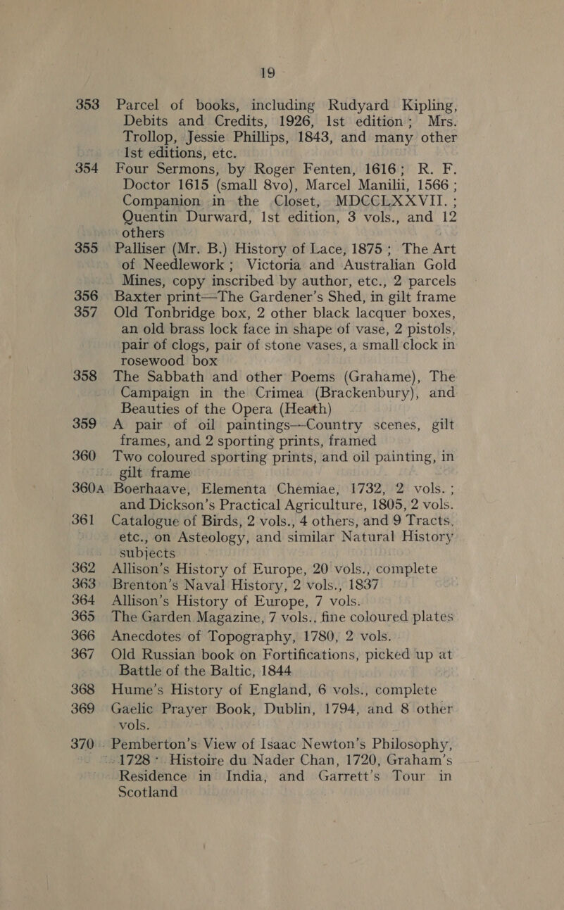 353 354 355 356 357 358 359 360 360 361 362 363 364 365 366 367 368 369 19 Parcel of books, including Rudyard Kipling, Debits and Credits, 1926, Ist edition; Mrs. Trollop, Jessie Phillips, 1843, and many other Ist editions, etc. Four Sermons, by Roger Fenten, 1616; R. F. Doctor 1615 (small 8vo), Marcel Manilii, 1566 ; Companion in the Closet, MDCCLXXVII. Quentin Durward, Ist edition, 3 vols., and 12 others , Palliser (Mr. B.) History of Lace, 1875 ; The Art of Needlework ; Victoria and Australian Gold Mines, copy inscribed by author, etc., 2 parcels Baxter print—The Gardener’s Shed, in gilt frame Old Tonbridge box, 2 other black lacquer boxes, an old brass lock face in shape of vase, 2 pistols, pair of clogs, pair of stone vases, a small clock in rosewood box The Sabbath and other Poems (Grahame), The Campaign in the Crimea (Brackenbury), and Beauties of the Opera (Heath) A pair of oil paintings—-Country scenes, gilt frames, and 2 sporting prints, framed Two coloured sporting prints, and oil painting, in gilt frame Boerhaave, Elementa Chemiae, 1732, 2 vols. ; and Dickson’s Practical Agriculture, 1805, 2 vols. Catalogue of Birds, 2 vols., 4 others, and 9 Tracts, etc.; on Asteology, and similar Natural History. subjécts Allison’s History of Europe, 20 vols., esteplete Brenton’s Naval History, 2 vols., 1837 Allison’s History of Europe, 7 vols. The Garden. Magazine, 7 vols., fine coloured plates Anecdotes of Topography, 1780, 2 vols. Old Russian book on Fortifications, picked up at Battle of the Baltic, 1844 Hume’s History of England, 6 vols., complete Gaelic Prayer Book, Dublin, 1794, and 8 other vols. Pemberton’s View of Isaac Newton’s Philosophy, Residence in India, and Garrett's Tour in Scotland