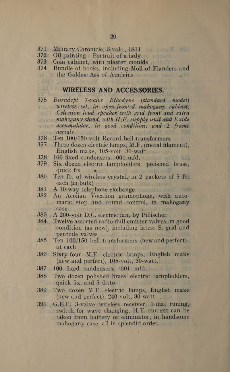 373 374 378 380 381 382 384 385 386 387 388 389 20. Oil painting—Portrait of a lady Bundle of books, including Moll of Flanders and the Golden Ags of Apuleitis mi WIRELESS AND ACCESSORIES. Burndept 7- valve Ethodyne peer _ model) Celestion loud speaker with grid front and extra mahogany stand, with HF. supply unit and Exide aertals English make, 105-volt, 30- watt 100 fixed condensers, ‘001 mfd. | 3 Six dozen. electric lampholders, polished hisee quick fix ie Ten Ib. of wireless crystal, in 2 pack. * 5 de each (in bulk)». bits, 200TB A 10-way telephone. Ramen te , 2 An Aeolian Vocalion gramophone,: with auto- matic Stop and. sound .control,. in; mahogany Twelve assorted radio dull emitter valves, in good condition (as new), pte latest S. grid ane pentode valves Ten 100/150 bell transformers (new and perfect), at each Sixty-four M.F. electric meee English mode (new and perfect), 105-volt, 30-watt. Two dozen polished brass electric: lampholders, quick fix, and 5 ditto Two dozen M.F. electric lamps, English make (new and perfect), 240-volt, 30-watt. G.E.C. 3-valve wireless receiver, 1-dial tuning; taken from battery or eliminator, in, handsome mahogany case, all in splendid order