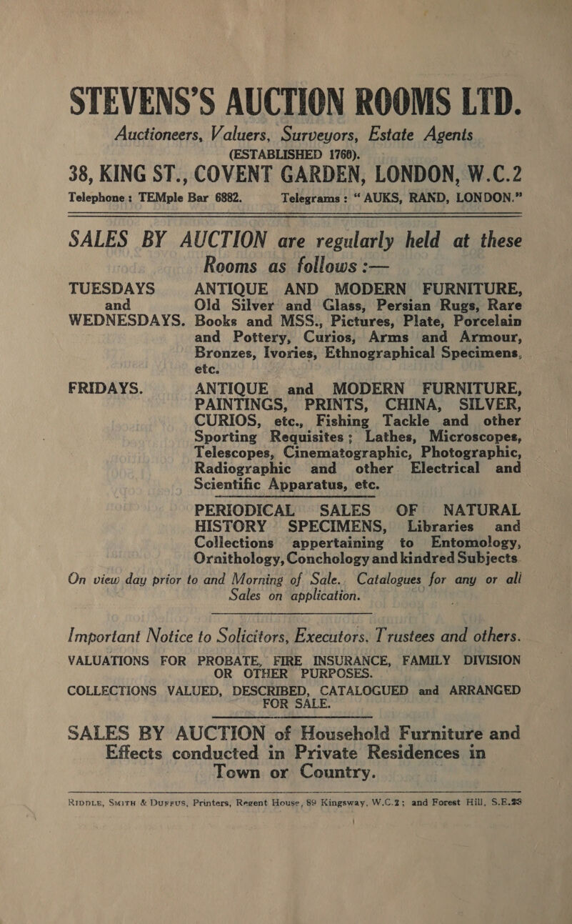 STEVENS’S AUCTION ROOMS LTD. Auctioneers, Valuers, Surveyors, Estate Agents (ESTABLISHED 1766). 38, KING ST., COVENT GARDEN, LONDON, W.C.2 Telephone ; TEMple Bar 6882. Telegrams : “ AUKS, RAND, LON DON.” SALES BY AUCTION are regularly held at these Rooms as follows :— TUESDAYS ANTIQUE AND MODERN FURNITURE, and Old Silver and Glass, Persian Rugs, Rare WEDNESDAYS. Books and MSS., Pictures, Plate, Porcelain and Pottery, Curios, Arms and Armour, Bronzes, Ivories, Ethnographical Specimens, etc. FRIDAYS. ANTIQUE and MODERN FURNITURE, , PAINTINGS, PRINTS, CHINA, SILVER, CURIOS, etc., Fishing Tackle and other Sporting Requisites; Lathes, Microscopes, Telescopes, Cinematographic, Photographic, Radiographic and other Electrical and Scientific Apparatus, etc. PERIODICAL SALES OF NATURAL HISTORY SPECIMENS, Libraries and Collections appertaining to Entomology, Ornithology, Conchology and kindred Subjects. On view day prior to and Morning of Sale. Catalogues for any or ali Sales on application. Important Notice to Solicitors, Executors. Trustees and others. VALUATIONS FOR PROBATE, FIRE INSURANCE, FAMILY DIVISION OR OTHER PURPOSES. COLLECTIONS VALUED, DESCRIBED, CATALOGUED and ARRANGED FOR SALE. SALES BY AUCTION of Household Furniture and Effects conducted in Private Residences in Town or Country. Ripnpie, Smita &amp; Durrus, Printers, Regent House, 89 Kingsway, W.C.2; and Forest Hill, S.E.23 