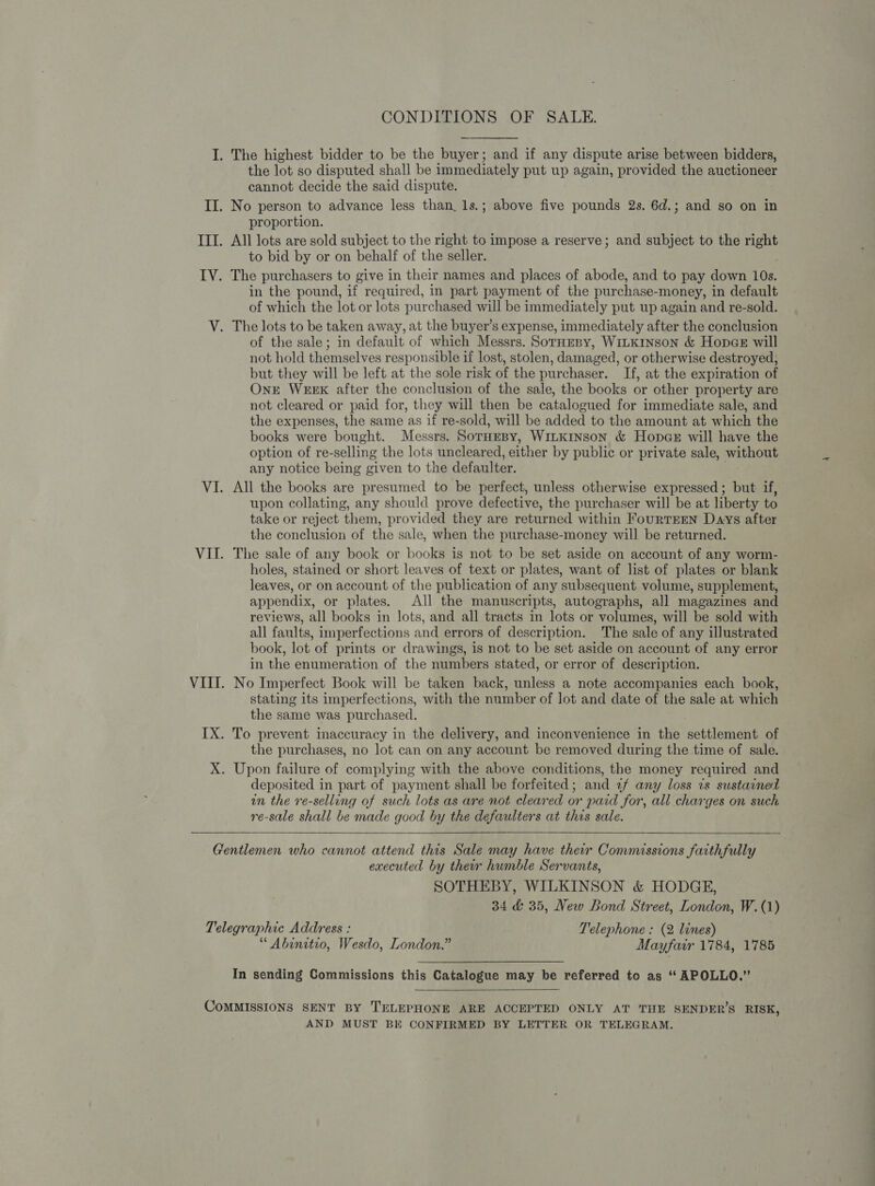 CONDITIONS OF SALE. I. The highest bidder to be the buyer; and if any dispute arise between bidders, the lot so disputed shall be immediately put up again, provided the auctioneer cannot decide the said dispute. II. No person to advance less than, 1s.; above five pounds 2s. 6d.; and so on in proportion. III. All lots are sold subject to the right to impose a reserve; and subject to the right to bid by or on behalf of the seller. IV. The purchasers to give in their names and places of abode, and to pay down 10s. in the pound, if required, in part payment of the purchase-money, in default of which the lot or lots purchased will be immediately put up again and re-sold. V. The lots to be taken away, at the buyer’s expense, immediately after the conclusion of the sale; in default of which Messrs. SorHeny, WiLKinson &amp; Hopes will not hold themselves responsible if lost, stolen, damaged, or otherwise destroyed, but they will be left at the sole risk of the purchaser. If, at the expiration of OnE WEEK after the conclusion of the sale, the books or other property are not cleared or paid for, they will then be catalogued for immediate sale, and the expenses, the same as if re-sold, will be added to the amount at which the books were bought. Messrs. SorHeBy, WILKINSON &amp; HopGe will have the option of re-selling the lots uncleared, either by public or private sale, without any notice being given to the defaulter. VI. All the books are presumed to be perfect, unless otherwise expressed; but if, upon collating, any should prove defective, the purchaser will be at liberty to take or reject them, provided they are returned within FourTEEN Days after the conclusion of the sale, when the purchase-money will be returned. VII. The sale of any book or books is not to be set aside on account of any worm- holes, stained or short leaves of text or plates, want of list of plates or blank leaves, or on account of the publication of any subsequent volume, supplement, appendix, or plates. All the manuscripts, autographs, all magazines and reviews, all books in lots, and all tracts in lots or volumes, will be sold with all faults, imperfections and errors of description. The sale of any illustrated book, lot of prints or drawings, is not to be set aside on account of any error in the enumeration of the numbers stated, or error of description. VIII. No Imperfect Book will be taken back, unless a note accompanies each book, stating its imperfections, with the number of lot and date of the sale at which the same was purchased. IX. To prevent inaccuracy in the delivery, and inconvenience in the settlement of the purchases, no lot can on any account be removed during the time of sale. X. Upon failure of complying with the above conditions, the money required and deposited in part of payment shall be forfeited; and 7f any loss 2s sustained in the re-selling of such lots as are not cleared or paid for, all charges on such re-sale shall be made good by the defaulters at this sale.    Gentlemen who cannot attend this Sale may have their Commissions fatthfully executed by ther humble Servants, SOTHEBY, WILKINSON &amp; HODGE, 34 &amp; 35, New Bond Street, London, W.(1) Telegraphic Address : Telephone : (2 lines) “ Abunitio, Wesdo, London.” Mayfair 1784, 1785 In sending Commissions this Catalogue may be referred to as “ APOLLO.”  COMMISSIONS SENT BY TELEPHONE ARE ACCEPTED ONLY AT THE SENDER’S RISK, AND MUST BE CONFIRMED BY LETTER OR TELEGRAM.